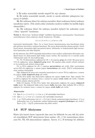 22 1. Gerc¸el Sayılar ve ¨Ozellikleri
i. ˙Iki nokta arasındaki mesafe negatif bir sayı olamaz.
ii. ˙Iki nokta arasındaki mesafe, ancak ve ancak noktalar ¸cakı¸sıyorsa (ay-
nıysa) 0 olabilir.
iii. Bir noktanın ikinci bir noktaya mesafesi, ikinci noktanın birinci noktaya
mesafesine e¸sittir. (Tek y¨onl¨u yollar y¨uz¨unden modern traﬁkte bu ¨ozellik do˘gru
olmayabilir.)
iv. Bir noktanın ikinci bir noktaya mesafesi ¨u¸c¨unc¨u bir noktadan (yani
z’den) “ge¸cerek” kısalamaz.
Notlar 1. Ola ki bazı “herkesin bildi˘gi” ¨ozellikleri kanıtlamayı unutmu¸suzdur. Kanıtlamayı
unuttuklarımızı okura alı¸stırma olarak bırakıyoruz. ¨Orne˘gin,
0 ≤ a ≤ b ve 0 ≤ c ≤ d ise ac ≤ bd
¨onermesini kanıtlamadık. Okur, bu ve buna benzer kanıtlanmamı¸s ama kanıtlaması kolay
gibi g¨or¨unen ¨onermelere rastlarsa kanıtlasın. Her ¸seyin aksiyomlardan ¸cıkması gerekir. Genel
kural olarak, elemanlarla ilgili ¨onermelerin kanıtı, altk¨umeler ve fonksiyonlarla ilgili ¨onerme-
lerin kanıtından ¸cok daha kolaydır.
2. Son aksiyom olan (SUP) dı¸sındaki aksiyomların uzun uzadıya a¸cıklamalara ihtiya¸cları yok.
S¸imdi kısaca bu aksiyomlarla ilgili birka¸c tanım verelim. Bu tanımları bu ve sonraki analiz
ciltlerimizde ender de olsa kullanaca˘gız.
T1, T2, T3 aksiyomlarını sa˘glayan bir (R, +, 0) yapısına grup adı verilir. Bir grup ayrıca
T4’¨u de sa˘glıyorsa, adına de˘gi¸smeli grup denir. Bu yapılara daha ziyade cebirde rastlanır
ve bu notlarda pek s¨oz¨un¨u etmeyece˘giz.
O1 ve O2’yi sa˘glayan bir (R, <) yapısına yarısıralama adı verilir. E˘ger yarısıralama
ayrıca O3’¨u de sa˘glıyorsa, o zaman yapıya tamsıralama adı verilir. [N3]’te sıralamalardan
uzun uzadıya s¨ozetmi¸stik.
E˘ger de˘gi¸smeli bir grup aynı zamanda tamsıralıysa ve ayrıca TO’yu sa˘glıyorsa, o zaman
bu yapıya sıralı de˘gi¸smeli grup adı verilir.
T1’den D’ye kadar olan aksiyomları sa˘glayan bir yapıya cisim denir. E˘ger cisimde TO
ve C¸O’yu sa˘glayan bir sıralama varsa, o zaman bu yapıya sıralı cisim adı verilir. Cisimler
de cebirin ¸calı¸sma alanına girerler.
Belki C¸3 dı¸sında, T1’den D’ye kadar olan aksiyomları sa˘glayan bir yapıya de˘gi¸smeli
halka denir. Biz de˘gi¸smeli halka yerine kısaca halka diyece˘giz. E˘ger halkada TO ve C¸O’yu
sa˘glayan bir sıralama varsa, o zaman bu yapıya sıralı halka adı verilir.
Alı¸stırmalar
1.9. E˘ger 0 ≤ a ≤ b ve 0 ≤ c ≤ d ise ac ≤ bd e¸sitsizli˘gini kanıtlayın.
1.10. E˘ger a ≤ x ≤ b ise |x| ≤ max{|a|, |b|} e¸sitsizli˘gini kanıtlayın.
1.11. f, g ∈ R[X] polinomları i¸cin |x| = f(x)/g(x) olarak yazılamayaca˘gını kanıtlayın. (f ve g
polinomları i¸cin f/g bi¸ciminde yazılan fonksiyonlara rasyonel fonksiyon adı verilir.)
˙Ipucu f(X) − Xg(X) polinomunun ka¸c k¨ok¨u vardır?
1.6 SUP Aksiyomu
Bizim i¸cin hayati ¨onem ta¸sıyacak olan ama bu b¨ol¨umde bu ana dek hi¸c s¨oz¨u-
n¨u etmedi˘gimiz SUP aksiyomunu biraz a¸calım. (R, <) bir tamsıralama olsun,
yani O1, O2, O3 aksiyomlarını sa˘glasın. Ayrıca A ⊆ R herhangi bir altk¨ume
 