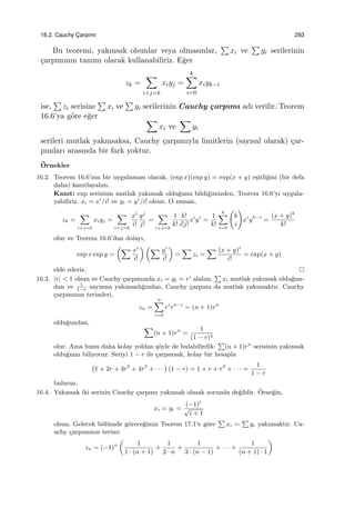 16.2. Cauchy C¸ arpımı 293
Bu teoremi, yakınsak olsunlar veya olmasınlar,
∑
xi ve
∑
yi serilerinin
¸carpımının tanımı olarak kullanabiliriz. E˘ger
zk =
∑
i+j=k
xiyj =
k∑
i=0
xiyk−i
ise,
∑
zi serisine
∑
xi ve
∑
yi serilerinin Cauchy ¸carpımı adı verilir. Teorem
16.6’ya g¨ore e˘ger ∑
xi ve
∑
yi
serileri mutlak yakınsaksa, Cauchy ¸carpımıyla limitlerin (sayısal olarak) ¸car-
pımları arasında bir fark yoktur.
¨Ornekler
16.2. Teorem 16.6’nın bir uygulaması olarak, (exp x)(exp y) = exp(x + y) e¸sitli˘gini (bir defa
daha) kanıtlayalım.
Kanıt: exp serisinin mutlak yakınsak oldu˘gunu bildi˘gimizden, Teorem 16.6’yı uygula-
yabiliriz. xi = xi
/i! ve yi = yi
/i! olsun. O zaman,
zk =
∑
i+j=k
xiyj =
∑
i+j=k
xi
i!
yj
j!
=
∑
i+j=k
1
k!
k!
i!j!
xi
yi
=
1
k!
k∑
i=0
(
k
i
)
xi
yk−i
=
(x + y)k
k!
olur ve Teorem 16.6’dan dolayı,
exp x exp y =
(∑ xi
i!
) (∑ yi
i!
)
=
∑
zi =
∑ (x + y)i
i!
= exp(x + y)
elde ederiz.
16.3. |r| < 1 olsun ve Cauchy ¸carpımında xi = yi = ri
alalım.
∑
xi mutlak yakınsak oldu˘gun-
dan ve 1
1−r
sayısına yakınsadı˘gından, Cauchy ¸carpımı da mutlak yakınsaktır. Cauchy
¸carpımının terimleri,
zn =
n∑
i=0
ri
rn−i
= (n + 1)rn
oldu˘gundan,
∑
(n + 1)rn
=
1
(1 − r)2
olur. Ama bunu daha kolay yoldan ¸s¨oyle de bulabilirdik:
∑
(n + 1)rn
serisinin yakınsak
oldu˘gunu biliyoruz. Seriyi 1 − r ile ¸carparsak, kolay bir hesapla
(
1 + 2r + 3r2
+ 4r3
+ · · ·
)
(1 − r) = 1 + r + r2
+ · · · =
1
1 − r
buluruz.
16.4. Yakınsak iki serinin Cauchy ¸carpımı yakınsak olmak zorunda de˘gildir. ¨Orne˘gin,
xi = yi =
(−1)i
√
i + 1
olsun. Gelecek b¨ol¨umde g¨orece˘gimiz Teorem 17.1’e g¨ore
∑
xi =
∑
yi yakınsaktır. Ca-
uchy ¸carpımının terimi
zn = (−1)n
(
1
1 · (n + 1)
+
1
2 · n
+
1
3 · (n − 1)
+ · · · +
1
(n + 1) · 1
)
 