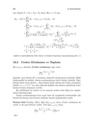 296 16. Serilerle ˙Is¸lemler
olur. S¸imdi N = N1 + N2 + N3 olsun. Her n > N i¸cin,
|Zn − XY | ≤
n∑
k=0
|Yk − Y ||xn−k| + |Y ||Xn − X|
=
N1∑
k=0
|Yk − Y ||xn−k| +
n∑
k=N1+1
|Yk − Y ||xn−k| + |Y ||Xn − X|
<
N1∑
k=0
ϵ|Yk − Y |
1 + 3(N1 + 1) sup |Yn − Y |
+
n∑
k=N1+1
ϵ/3
1 +
∑
|xi|
|xn−k|
+|Y |
ϵ/3
1 + |Y |
=
(N1 + 1)ϵ|Yk − Y |
1 + 3(N1 + 1) sup |Yn − Y |
+
ϵ
3
∑
k=N1+1 |xn−k|
1 +
∑
|xi|
+ |Y |
ϵ/3
1 + |Y |
<
ϵ
3
+
ϵ
3
+
ϵ
3
= ϵ
e¸sitlik ve e¸sitsizliklerini elde ederiz ve b¨oylece kanıtımız tamamlanmı¸s olur.
16.3 Ces`aro Ortalaması ve Toplamı
Bir (xn)n≥1 dizisinin Ces`aro ortalaması, e˘ger varsa,
lim
n→∞
x1 + · · · + xn
n
limitidir, yani dizinin ilk n teriminin aritmetik ortalamasının limitidir. Belki
beklenmedik bir ¸sekilde, dizinin ortalamalarının limiti dizinin limitidir. E˘ger
dizinin limiti varsa elbette... Ama dizinin limiti olmasa da Ces`aro ortalaması
olabilir. xi = (−1)i+1 ise, dizi yakınsak de˘gildir ama kolayca g¨or¨ulece˘gi ¨uzere
dizinin Ces`aro ortalaması 1/2’dir.
Bu altb¨ol¨umde bu sonucu ve bu sonucun serilere olan ilgin¸c bir uygula-
masını kanıtlayaca˘gız.
Ces`aro ortalamalarının hem soyut hem de uygulamalı matemati˘gin ¸cok
¨onemli bir konusu olan Fourier serilerine ¨onemli uygulamaları vardır.
Teorem 16.8 (Cauchy, 1821). E˘ger limn→∞ xn varsa, Ces`aro ortalaması da
vardır ve iki sayı birbirine e¸sittir. Yani limn→∞ xn varsa,
lim
n→∞
x1 + · · · + xn
n
= lim
n→∞
xn
olur.
 