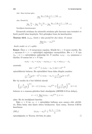 298 16. Serilerle ˙Is¸lemler
olur. Ama teoreme g¨ore,
lim
n→∞
yn−1 + yn−2 + · · · + y0
n
= ℓ
olur. Demek ki,
lim
n→∞
xn
n
= lim
n→∞
xn − x0
n
= lim
n→∞
yn−1 + yn−2 + · · · + y0
n
= ℓ.
˙Istedi˘gimiz kanıtlanmı¸stır.
Geometrik ortalama da aritmetik ortalama gibi davranır ama terimleri ve
limiti pozitif alma ko¸suluyla. Yeri gelmi¸sken bunu da kanıtlayalım:
Teorem 16.9. (xn)n, limiti x olan pozitif bir dizi olsun. O zaman
lim
n→∞
(x1 · · · xn)1/n
limiti vardır ve x’e e¸sittir.
Kanıt: ¨Once x > 0 varsayımını yapalım. K¨u¸c¨uk bir ϵ > 0 sayısı se¸celim. Bu
ϵ sayısının 0 < x − ϵ e¸sitsizli˘gini sa˘gladı˘gını varsayabiliriz. Her n > N i¸cin
|xn − x| < ϵ e¸sitsizli˘ginin sa˘glandı˘gı bir N se¸celim. x1x2 · · · xN ¸carpımına a
diyelim. O zaman her n > N i¸cin,
x1x2 · · · xn = x1x2 · · · xN xN+1 · · · xn = axN+1 · · · xn
yazarsak,
a(x − ϵ)n−N
≤ x1x2 · · · xn ≤ a(x + ϵ)n−N
e¸sitsizliklerini buluruz. Bu e¸sitsizlikleri biraz daha d¨uzg¨un yazalım:
a
(x − ϵ)N
(x − ϵ)n
≤ x1x2 · · · xn ≤
a
(x + ϵ)N
(x + ϵ)n
.
Her ¨u¸c tarafın da n’inci k¨ok¨un¨u alırsak
(
a
(x − ϵ)N
)1/n
(x − ϵ) ≤ (x1x2 · · · xn)1/n
≤
(
a
(x + ϵ)N
)1/n
(x + ϵ)
buluruz ve n sonsuza giderken limit alındı˘gında (¨oRNEK 6.3’ten dolayı),
x − ϵ ≤ lim
n→∞
(x1x2 · · · xn)1/n
≤ x + ϵ
¸cıkar. Bu da istedi˘gimizi kanıtlar.
E˘ger x = 0 ise, xn < ϵ e¸sitsizli˘gini kullanıp aynı sonucu elde edebili-
riz. Daha kolay olan kanıtı okura bırakıyoruz. Aynı sonu¸c, Teorem 3.26’da
kanıtlanan
(AGn) (x1x2 · · · xn)
1
n ≤
x1 + · · · + xn
n
e¸sitsizli˘ginden ve Teorem 16.8’den de ¸cıkar.
 