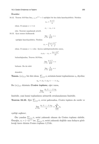 16.3. Ces`aro Ortalaması ve Toplamı 299
¨Ornekler
16.12. Teorem 16.9’dan limn→∞ n1/n
= 1 e¸sitli˘gini bir kez daha kanıtlayabiliriz. Nitekim
xn =
n + 1
n
olsun. O zaman x = 1 ve
x1 · · · xn = n
olur. Teoremi uygulamak yeterli.
16.13. Aynı sonucu kullanarak
lim
n→∞
n
n
√
n!
= e
e¸sitli˘gini kanıtlayabiliriz. Nitekim
xn =
(
n + 1
n
)n
olsun. O zaman x = e olur. Ayrıca sadele¸stirmelerden sonra,
x1x2 · · · xn =
(n + 1)n
n!
bulundu˘gundan, Teorem 16.9’dan,
lim
n→∞
n + 1
n
√
n!
= e
bulunur. Bu da tabii
lim
n→∞
n
n
√
n!
= e
demektir.
Tanım. (xi)i≥1 bir dizi olsun.
∑
i≥1 xi serisinin kısmi toplamlarına sn diyelim:
sn = x1 + x2 + · · · + xn.
Bu (xi)i≥1 dizisinin Ces`aro toplamı, e˘ger varsa,
lim
n→∞
s1 + · · · + sn
n
limitidir, yani kısmi toplamların aritmetik ortalamalarının limitidir.
Teorem 16.10. E˘ger
∑
i≥1 xi serisi yakınsaksa, Ces`aro toplamı da vardır ve
lim
n→∞
s1 + · · · + sn
n
=
∞∑
i=1
xi
e¸sitli˘gi sa˘glanır.
¨Ote yandan
∑
i≥1 xi serisi yakınsak olmasa da Ces`aro toplamı olabilir.
¨Orne˘gin, xi = (−1)i+1 ise,
∑
i≥1 xi serisi yakınsak de˘gildir ama kolayca g¨or¨u-
lece˘gi ¨uzere dizinin Ces`aro toplamı 1/2’dir.
 