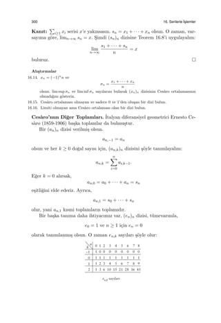 300 16. Serilerle ˙Is¸lemler
Kanıt:
∑
i≥1 xi serisi x’e yakınsasın. sn = x1 + · · · + xn olsun. O zaman, var-
sayıma g¨ore, limn→∞ sn = x. S¸imdi (sn)n dizisine Teorem 16.8’i uygulayalım:
lim
n→∞
s1 + · · · + sn
n
= x
buluruz.
Alı¸stırmalar
16.14. xn = (−1)n
n ve
σn =
x1 + · · · + xn
n
olsun. lim sup σn ve lim inf σn sayılarını bularak (xn)n dizisinin Ces`aro ortalamasının
olmadı˘gını g¨osterin.
16.15. Ces`aro ortalaması olmayan ve sadece 0 ve 1’den olu¸san bir dizi bulun.
16.16. Limiti olmayan ama Ces`aro ortalaması olan bir dizi bulun.
Ces`aro’nun Di˘ger Toplamları. ˙Italyan diferansiyel geometrici Ernesto Ce-
s`aro (1859-1906) ba¸ska toplamlar da bulmu¸stur.
Bir (an)n dizisi verilmi¸s olsun.
an,−1 = an
olsun ve her k ≥ 0 do˘gal sayısı i¸cin, (an,k)n dizisini ¸s¨oyle tanımlayalım:
an,k =
n∑
i=0
ai,k−1.
E˘ger k = 0 alırsak,
an,0 = a0 + · · · + an = sn
e¸sitli˘gini elde ederiz. Ayrıca,
an,1 = s0 + · · · + sn
olur, yani an,1 kısmi toplamların toplamıdır.
Bir ba¸ska tanıma daha ihtiyacımız var, (en)n dizisi, t¨umevarımla,
e0 = 1 ve n ≥ 1 i¸cin en = 0
olarak tanımlanmı¸s olsun. O zaman en,k sayıları ¸s¨oyle olur:
 