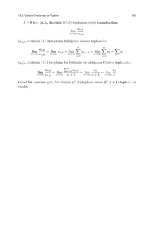 16.3. Ces`aro Ortalaması ve Toplamı 301
k ≥ 0 i¸cin (an)n dizisinin (C, k)-toplamını ¸s¨oyle tanımlayalım:
lim
n→∞
an,k
en,k
.
(an)n dizisinin (C, 0)-toplamı bildi˘gimiz sonsuz toplamdır:
lim
n→∞
an,0
en,0
= lim
n→∞
an,0 = lim
n→∞
n∑
i=0
an,−1 = lim
n→∞
n∑
i=0
ai =
∑
ai
(an)n dizisinin (C, 1)-toplamı bu b¨ol¨umde ele aldı˘gımız Ces`aro toplamıdır.
lim
n→∞
an,0
en,0
= lim
n→∞
∑n
i=0 an,0
n + 1
= lim
n→∞
sn
n + 1
= lim
n→∞
sn
n
.
Genel bir teoreme g¨ore, bir dizinin (C, k)-toplamı varsa (C, k + 1)-toplamı da
vardır.
 