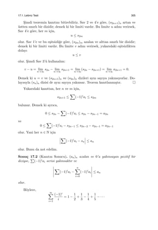 17.1. Leibniz Testi 305
S¸imdi teoremin kanıtını bitirebiliriz. Sav 2 ve 4’e g¨ore, (s2n+1)n artan ve
¨ustten sınırlı bir dizidir; demek ki bir limiti vardır. Bu limite u adını verirsek,
Sav 4’e g¨ore, her m i¸cin,
u ≤ s2m
olur. Sav 1’e ve bu e¸sitsizli˘ge g¨ore, (s2m)m azalan ve alttan sınırlı bir dizidir;
demek ki bir limiti vardır. Bu limite v adını verirsek, yukarıdaki e¸sitsizlikten
dolayı
u ≤ v
olur. S¸imdi Sav 3’¨u kullanalım:
v − u = lim
n→∞
s2n − lim
n→∞
s2n+1 = lim
n→∞
(s2n − s2n+1) = lim
n→∞
a2n+1 = 0.
Demek ki u = v ve (s2n+1)n ve (s2n)n dizileri aynı sayıya yakınsıyorlar. Do-
layısıyla (sn)n dizisi de aynı sayıya yakınsar. Teorem kanıtlanmı¸stır.
Yukarıdaki kanıttan, her n ve m i¸cin,
s2n+1 ≤
∑
(−1)i
ai ≤ s2m
bulunur. Demek ki ayrıca,
0 ≤ s2n −
∑
(−1)i
ai ≤ s2n − s2n−1 = a2n
ve
0 ≤
∑
(−1)i
ai − s2n−1 ≤ s2n−2 − s2n−1 = a2n−1
olur. Yani her n ∈ N i¸cin
∑
(−1)i
ai − sn ≤ an
olur. Bunu da not edelim.
Sonu¸c 17.2 (Kanıtın Sonucu). (an)n azalan ve 0’a yakınsayan pozitif bir
diziyse,
∑
(−1)iai serisi yakınsaktır ve
∑
(−1)i
ai −
n∑
i=0
(−1)i
ai ≤ an
olur.
B¨oylece,
∞∑
i=1
(−1)i
i
= 1 −
1
2
+
1
3
−
1
4
+
1
5
− · · ·
 