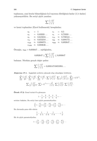 306 17. Dalgalanan Seriler
toplamına, yani hen¨uz bilmedi˘gimiz ln 2 sayısına diledi˘gimiz kadar (1/n kadar)
yakınsayabiliriz. Bu seriyi ¸s¨oyle yazalım:
∑ (−1)i
i + 1
ve kısmi toplamları (Excel kullanarak) hesapladım:
s0 = 1 s1 = 0,5
s2 = 0,83333 . . . s5 = 0,73333 . . .
s9 ≈ 0,645634 . . . s10 ≈ 0,736544 . . .
s11 ≈ 0,653210 . . . s99 ≈ 0,688172 . . .
s100 ≈ 0,698073 . . . s999 ≈ 0,692647 . . .
s1000 ≈ 0,693646 . . .
¨Orne˘gin, s999 = 0,693647 . . . e¸sitli˘ginden,
0,692647 ≤
∑ (−1)i
i + 1
≤ 0,693647
bulunur. Nitekim ger¸cek de˘ger ¸sudur:
∑ (−1)i
i + 1
= 0,69314718055994 . . .
Alı¸stırma 17.1. A¸sa˘gıdaki serilerin yakınsak olup olmadı˘gını belirleyin.
∞∑
i=1
(−1)i
3
√
i
,
∞∑
i=1
(−2)i
i2
,
∞∑
i=1
(−2)i
ii
,
∑ (−1)i
i3
i3 + 1
,
∑ (−1)i
i3
i4 − i2 + 1
,
∞∑
i=1
(−1)i
21/i
,
∑ (−1)i
(e − 2)i/2
,
∑
(−1)i2
+i−1
√
i
i + 5
,
∑ (−1)i
i
1 + i2
,
∑ (−1)i
i
i + 1
.
¨Ornek 17.2. Genel terimi 0’a gitmeyen
1 −
1
2
+
2
3
−
3
4
+
4
5
−
5
6
+ · · ·
serisine bakalım. Bu seriyi ¨once ¸s¨oyle parantezleyelim:
(
1 −
1
2
)
+
(
2
3
−
3
4
)
+
(
4
5
−
5
6
)
+ · · ·
Bu durumda ¸sunu elde ederiz:
1
2
−
1
3 · 4
−
1
5 · 6
−
1
7 · 8
− · · · <
1
2
.
Bir de ¸s¨oyle parantezliyelim:
1 −
(
1
2
−
2
3
)
−
(
3
4
−
4
5
)
−
(
5
6
−
6
7
)
· · ·
 