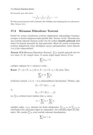 17.2. Riemann D¨uzenleme Teoremi 307
Bu durumda ¸sunu elde ederiz:
1 +
1
2 · 3
+
1
2 · 3
+
1
2 · 3
+ · · · > 1.
˙Iki farklı parantezlemeyle farklı toplamlar elde edildi˘gine g¨ore ba¸slangı¸ctaki seri yakınsamaz.
(Bkz. Teorem 14.8.)
17.2 Riemann D¨uzenleme Teoremi
Pozitif bir serinin terimlerinin yerlerini de˘gi¸stirirsek yakınsaklı˘gın bozulma-
yaca˘gını ve limitin de˘gi¸smeyece˘gini g¨ord¨uk (bkz. Teorem 14.13). Yakınsak olan
ama mutlak yakınsak olmayan seriler (bu t¨ur serilere ko¸sullu yakınsak seri
denir) bu konuda dramatik bir fark g¨osterirler: B¨oyle bir serinin terimlerinin
yerlerini de˘gi¸stirirsek seriyi diledi˘gimiz sayıya yakınsatabiliriz, hatta dilersek
±∞’a bile ıraksatabiliriz!
Teorem 17.3 (Riemann D¨uzenleme Teoremi).
∑
ai ko¸sullu yakınsak olan bir
seri olsun. b ∈ R, rastgele olsun. O zaman do˘gal sayılar k¨umesi N’nin
∑
i
aσ(i) = b
e¸sitli˘gini sa˘glayan bir σ e¸sle¸smesi vardır.
Kanıt: P = {i ∈ N : ai ≥ 0} ve N = {i ∈ N : ai < 0} olsun. ¨Once
∑
i∈P
ai ve
∑
i∈N
ai
serilerinin sırasıyla +∞ ve −∞’a yakınsadıklarını kanıtlayalım. Nitekim, e˘ger
Pn = P ∩ {0, 1, . . . , n}
ve
Nn = N ∩ {0, 1, . . . , n}
ise,
∑
ai serisinin kısmi toplamı olan sn sayısı,
sn =
∑
i∈Pn
ai +
∑
i∈Nn
ai
e¸sitli˘gini sa˘glar. (sn)n dizisinin bir limiti oldu˘gundan,
∑
i∈Pn
ai ve
∑
i∈Nn
ai
serilerinden biri yakınsaksa di˘geri de yakınsaktır, biri ıraksaksa di˘geri de ırak-
saktır. ¨Ote yandan
∑
ai serisi mutlak yakınsak olmadı˘gından,
∑
|ai| = ∞
 