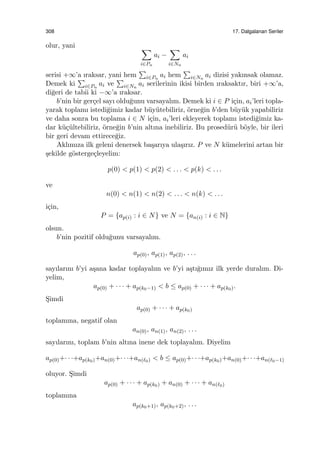 308 17. Dalgalanan Seriler
olur, yani ∑
i∈Pn
ai −
∑
i∈Nn
ai
serisi +∞’a ıraksar, yani hem
∑
i∈Pn
ai hem
∑
i∈Nn
ai dizisi yakınsak olamaz.
Demek ki
∑
i∈Pn
ai ve
∑
i∈Nn
ai serilerinin ikisi birden ıraksaktır, biri +∞’a,
di˘geri de tabii ki −∞’a ıraksar.
b’nin bir ger¸cel sayı oldu˘gunu varsayalım. Demek ki i ∈ P i¸cin, ai’leri topla-
yarak toplamı istedi˘gimiz kadar b¨uy¨utebiliriz, ¨orne˘gin b’den b¨uy¨uk yapabiliriz
ve daha sonra bu toplama i ∈ N i¸cin, ai’leri ekleyerek toplamı istedi˘gimiz ka-
dar k¨u¸c¨ultebiliriz, ¨orne˘gin b’nin altına inebiliriz. Bu prosed¨ur¨u b¨oyle, bir ileri
bir geri devam ettirece˘giz.
Aklımıza ilk geleni denersek ba¸sarıya ula¸sırız. P ve N k¨umelerini artan bir
¸sekilde g¨osterge¸cleyelim:
p(0) < p(1) < p(2) < . . . < p(k) < . . .
ve
n(0) < n(1) < n(2) < . . . < n(k) < . . .
i¸cin,
P = {ap(i) : i ∈ N} ve N = {an(i) : i ∈ N}
olsun.
b’nin pozitif oldu˘gunu varsayalım.
ap(0), ap(1), ap(2), . . .
sayılarını b’yi a¸sana kadar toplayalım ve b’yi a¸stı˘gımız ilk yerde duralım. Di-
yelim,
ap(0) + · · · + ap(k0−1) < b ≤ ap(0) + · · · + ap(k0).
S¸imdi
ap(0) + · · · + ap(k0)
toplamına, negatif olan
an(0), an(1), an(2), . . .
sayılarını, toplam b’nin altına inene dek toplayalım. Diyelim
ap(0)+· · ·+ap(k0)+an(0)+· · ·+an(ℓ0) < b ≤ ap(0)+· · ·+ap(k0)+an(0)+· · ·+an(ℓ0−1)
oluyor. S¸imdi
ap(0) + · · · + ap(k0) + an(0) + · · · + an(ℓ0)
toplamına
ap(k0+1), ap(k0+2), . . .
 