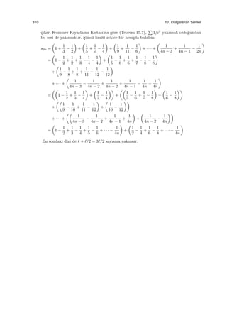 310 17. Dalgalanan Seriler
¸cıkar. Kummer Kıyaslama Kıstası’na g¨ore (Teorem 15.7),
∑
1/i2
yakınsak oldu˘gundan
bu seri de yakınsaktır. S¸imdi limiti zekice bir hesapla bulalım:
s3n =
(
1 +
1
3
−
1
2
)
+
(
1
5
+
1
7
−
1
4
)
+
(
1
9
+
1
11
−
1
6
)
+ · · · +
(
1
4n − 3
+
1
4n − 1
−
1
2n
)
=
(
1 −
1
2
+
1
2
+
1
3
−
1
4
−
1
4
)
+
(
1
5
−
1
6
+
1
6
+
1
7
−
1
8
−
1
8
)
+
(
1
9
−
1
8
+
1
8
+
1
11
−
1
12
−
1
12
)
+ · · · +
(
1
4n − 3
−
1
4n − 2
+
1
4n − 2
+
1
4n − 1
−
1
4n
−
1
4n
)
=
((
1 −
1
2
+
1
3
−
1
4
)
+
(
1
2
−
1
4
))
+
((
1
5
−
1
6
+
1
7
−
1
8
)
−
(
1
6
−
1
8
))
+
((
1
9
−
1
10
+
1
11
−
1
12
)
+
(
1
10
−
1
12
))
+ · · · +
((
1
4n − 3
−
1
4n − 2
+
1
4n − 1
+
1
4n
)
+
(
1
4n − 2
−
1
4n
))
=
(
1 −
1
2
+
1
3
−
1
4
+
1
5
−
1
6
+ · · · −
1
4n
)
+
(
1
2
−
1
4
+
1
6
−
1
8
+ · · · −
1
4n
)
En sondaki dizi de ℓ + ℓ/2 = 3ℓ/2 sayısına yakınsar.
 