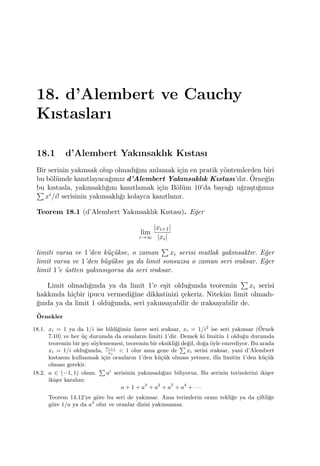 18. d’Alembert ve Cauchy
Kıstasları
18.1 d’Alembert Yakınsaklık Kıstası
Bir serinin yakınsak olup olmadı˘gını anlamak i¸cin en pratik y¨ontemlerden biri
bu b¨ol¨umde kanıtlayaca˘gımız d’Alembert Yakınsaklık Kıstası’dır. ¨Orne˘gin
bu kıstasla, yakınsaklı˘gını kanıtlamak i¸cin B¨ol¨um 10’da baya˘gı u˘gra¸stı˘gımız∑
xi/i! serisinin yakınsaklı˘gı kolayca kanıtlanır.
Teorem 18.1 (d’Alembert Yakınsaklık Kıstası). E˘ger
lim
i→∞
|xi+1|
|xi|
limiti varsa ve 1’den k¨u¸c¨ukse, o zaman
∑
xi serisi mutlak yakınsaktır. E˘ger
limit varsa ve 1’den b¨uy¨ukse ya da limit sonsuzsa o zaman seri ıraksar. E˘ger
limit 1’e ¨ustten yakınsıyorsa da seri ıraksar.
Limit olmadı˘gında ya da limit 1’e e¸sit oldu˘gunda teoremin
∑
xi serisi
hakkında hi¸cbir ipucu vermedi˘gine dikkatinizi ¸cekeriz. Nitekim limit olmadı-
˘gında ya da limit 1 oldu˘gunda, seri yakınsayabilir de ıraksayabilir de.
¨Ornekler
18.1. xi = 1 ya da 1/i ise bildi˘gimiz ¨uzere seri ıraksar, xi = 1/i2
ise seri yakınsar (¨Ornek
7.10) ve her ¨u¸c durumda da oranların limiti 1’dir. Demek ki limitin 1 oldu˘gu durumda
teoremin bir ¸sey s¨oylememesi, teoremin bir eksikli˘gi de˘gil, do˘ga ¨oyle emrediyor. Bu arada
xi = 1/i oldu˘gunda,
xi+1
xi
< 1 olur ama gene de
∑
xi serisi ıraksar, yani d’Alembert
kıstasını kullanmak i¸cin oranların 1’den k¨u¸c¨uk olması yetmez, illa limitin 1’den k¨u¸c¨uk
olması gerekir.
18.2. a ∈ (−1, 1) olsun.
∑
ai
serisinin yakınsadı˘gını biliyoruz. Bu serinin terimlerini iki¸ser
iki¸ser karalım:
a + 1 + a3
+ a2
+ a5
+ a4
+ · · ·
Teorem 14.12’ye g¨ore bu seri de yakınsar. Ama terimlerin oranı tekli˘ge ya da ¸ciftli˘ge
g¨ore 1/a ya da a3
olur ve oranlar dizisi yakınsamaz.
 