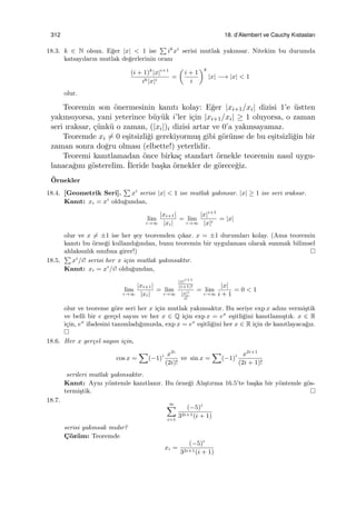 312 18. d’Alembert ve Cauchy Kıstasları
18.3. k ∈ N olsun. E˘ger |x| < 1 ise
∑
ik
xi
serisi mutlak yakınsar. Nitekim bu durumda
katsayıların mutlak de˘gerlerinin oranı
(i + 1)k
|x|i+1
ik|x|i
=
(
i + 1
i
)k
|x| −→ |x| < 1
olur.
Teoremin son ¨onermesinin kanıtı kolay: E˘ger |xi+1/xi| dizisi 1’e ¨ustten
yakınsıyorsa, yani yeterince b¨uy¨uk i’ler i¸cin |xi+1/xi| ≥ 1 oluyorsa, o zaman
seri ıraksar, ¸c¨unk¨u o zaman, (|xi|)i dizisi artar ve 0’a yakınsayamaz.
Teoremde xi ̸= 0 e¸sitsizli˘gi gerekiyormu¸s gibi g¨or¨unse de bu e¸sitsizli˘gin bir
zaman sonra do˘gru olması (elbette!) yeterlidir.
Teoremi kanıtlamadan ¨once birka¸c standart ¨ornekle teoremin nasıl uygu-
lanaca˘gını g¨osterelim. ˙Ileride ba¸ska ¨ornekler de g¨orece˘giz.
¨Ornekler
18.4. [Geometrik Seri].
∑
xi
serisi |x| < 1 ise mutlak yakınsar. |x| ≥ 1 ise seri ıraksar.
Kanıt: xi = xi
oldu˘gundan,
lim
i→∞
|xi+1|
|xi|
= lim
i→∞
|x|i+1
|x|i
= |x|
olur ve x ̸= ±1 ise her ¸sey teoremden ¸cıkar. x = ±1 durumları kolay. (Ama teoremin
kanıtı bu ¨orne˘gi kullandı˘gından, bunu teoremin bir uygulaması olarak sunmak bilimsel
ahlaksızlık sınıfına girer!)
18.5.
∑
xi
/i! serisi her x i¸cin mutlak yakınsaktır.
Kanıt: xi = xi
/i! oldu˘gundan,
lim
i→∞
|xi+1|
|xi|
= lim
i→∞
|x|i+1
(i+1)!
|x|i
i!
= lim
i→∞
|x|
i + 1
= 0 < 1
olur ve teoreme g¨ore seri her x i¸cin mutlak yakınsaktır. Bu seriye exp x adını vermi¸stik
ve belli bir e ger¸cel sayısı ve her x ∈ Q i¸cin exp x = ex
e¸sitli˘gini kanıtlamı¸stık. x ∈ R
i¸cin, ex
ifadesini tanımladı˘gımızda, exp x = ex
e¸sitli˘gini her x ∈ R i¸cin de kanıtlayaca˘gız.
18.6. Her x ger¸cel sayısı i¸cin,
cos x =
∑
(−1)i x2i
(2i)!
ve sin x =
∑
(−1)i x2i+1
(2i + 1)!
serileri mutlak yakınsaktır.
Kanıt: Aynı y¨ontemle kanıtlanır. Bu ¨orne˘gi Alı¸stırma 16.5’te ba¸ska bir y¨ontemle g¨os-
termi¸stik.
18.7.
∞∑
i=1
(−5)i
32i+1(i + 1)
serisi yakınsak mıdır?
C¸ ¨oz¨um: Teoremde
xi =
(−5)i
32i+1(i + 1)
 