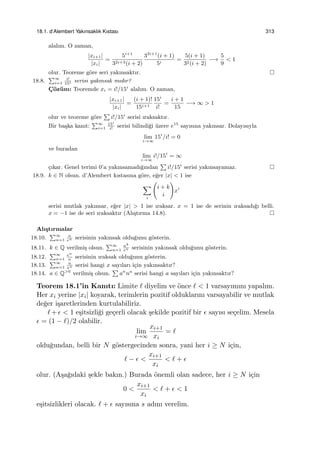 18.1. d’Alembert Yakınsaklık Kıstası 313
alalım. O zaman,
|xi+1|
|xi|
=
5i+1
32i+3(i + 2)
32i+1
(i + 1)
5i
=
5(i + 1)
32(i + 2)
−→
5
9
< 1
olur. Teoreme g¨ore seri yakınsaktır.
18.8.
∑∞
i=1
i!
15i serisi yakınsak mıdır?
C¸ ¨oz¨um: Teoremde xi = i!/15i
alalım. O zaman,
|xi+1|
|xi|
=
(i + 1)!
15i+1
15i
i!
=
i + 1
15
−→ ∞ > 1
olur ve teoreme g¨ore
∑
i!/15i
serisi ıraksaktır.
Bir ba¸ska kanıt:
∑∞
i=1
15i
i!
serisi bilindi˘gi ¨uzere e15
sayısına yakınsar. Dolayısıyla
lim
i→∞
15i
/i! = 0
ve buradan
lim
i→∞
i!/15i
= ∞
¸cıkar. Genel terimi 0’a yakınsamadı˘gından
∑
i!/15i
serisi yakınsayamaz.
18.9. k ∈ N olsun. d’Alembert kıstasına g¨ore, e˘ger |x| < 1 ise
∑
i
(
i + k
i
)
xi
serisi mutlak yakınsar, e˘ger |x| > 1 ise ıraksar. x = 1 ise de serinin ıraksadı˘gı belli.
x = −1 ise de seri ıraksaktır (Alı¸stırma 14.8).
Alı¸stırmalar
18.10.
∑∞
n=1
n
en serisinin yakınsak oldu˘gunu g¨osterin.
18.11. k ∈ Q verilmi¸s olsun.
∑∞
n=1
nk
en serisinin yakınsak oldu˘gunu g¨osterin.
18.12.
∑∞
n=1
en
n
serisinin ıraksak oldu˘gunu g¨osterin.
18.13.
∑∞
n=1
n
xn serisi hangi x sayıları i¸cin yakınsaktır?
18.14. a ∈ Q>0
verilmi¸s olsun.
∑
an
na
serisi hangi a sayıları i¸cin yakınsaktır?
Teorem 18.1’in Kanıtı: Limite ℓ diyelim ve ¨once ℓ < 1 varsayımını yapalım.
Her xi yerine |xi| koyarak, terimlerin pozitif olduklarını varsayabilir ve mutlak
de˘ger i¸saretlerinden kurtulabiliriz.
ℓ+ϵ < 1 e¸sitsizli˘gi ge¸cerli olacak ¸sekilde pozitif bir ϵ sayısı se¸celim. Mesela
ϵ = (1 − ℓ)/2 olabilir.
lim
i→∞
xi+1
xi
= ℓ
oldu˘gundan, belli bir N g¨ostergecinden sonra, yani her i ≥ N i¸cin,
ℓ − ϵ <
xi+1
xi
< ℓ + ϵ
olur. (A¸sa˘gıdaki ¸sekle bakın.) Burada ¨onemli olan sadece, her i ≥ N i¸cin
0 <
xi+1
xi
< ℓ + ϵ < 1
e¸sitsizlikleri olacak. ℓ + ϵ sayısına s adını verelim.
 