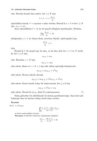 18.1. d’Alembert Yakınsaklık Kıstası 315
olur. Burada ¨onemli olan sadece, her i ≥ N i¸cin
1 < ℓ − ϵ <
xi+1
xi
e¸sitsizlikleri olacak. ℓ−ϵ sayısına s adını verelim. Demek ki s > 1 ve her i ≥ N
i¸cin, xi+1 > sxi.
Aynı e¸sitsizliklerin ℓ = ∞ ise de ge¸cerli oldu˘gunu kanıtlayalım. Nitekim,
lim
i→∞
xi+1
xi
= ∞
oldu˘gundan, s > 1 ne olursa olsun, yeterince b¨uy¨uk i g¨osterge¸cleri i¸cin,
xi+1
xi
> s
olur.
Demek ki ℓ, bir ger¸cel sayı da olsa, ∞ da olsa, ¨oyle bir s > 1 ve N vardır
ki, her i ≥ N i¸cin
xi+1 > sxi
olur. Buradan, i = N i¸cin,
xN+1 > sxN
elde ederiz. Bunu ve i = N + 1 i¸cin elde edilen e¸sitsizli˘gi birle¸stirerek,
xN+2 > sxN+1 > s2
xN
elde ederiz. Devam edecek olursak,
xN+3 > sxN+2 > s2
xN+1 > s3
xN
elde ederiz. Genel olarak, kolay bir t¨umevarımla, her j ≥ 0 i¸cin,
xN+j > sj
xN > xN
elde ederiz. Demek ki (xn)n dizisi 0’a yakınsayamaz.
Yakın gelecekte (bu altb¨ol¨umde) bu kıstası genelle¸stirece˘giz. Ama ¨once ¸cok
kullanı¸slı olan bu kıstasa birka¸c ¨ornek daha verelim.
¨Ornekler
18.15. x ∈ R i¸cin,
∞∑
n=0
1 · 4 · 7 · · · (3n + 1)
(n + 1)!
xn
serisinin yakınsaklı˘gını tartı¸sın.
Tartı¸sma: d’Alembert Kıstasını uygulamaya ¸calı¸salım:
xn+1
xn
=
3n + 4
n + 2
x → 3x.
 