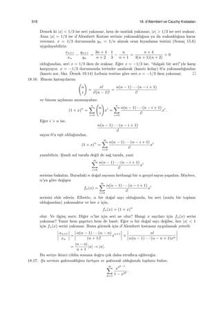 316 18. d’Alembert ve Cauchy Kıstasları
Demek ki |x| < 1/3 ise seri yakınsar, hem de mutlak yakınsar; |x| > 1/3 ise seri ıraksar.
Ama |x| = 1/3 ise d’Alembert Kıstası serinin yakınsaklı˘gına ya da ıraksaklı˘gına karar
veremez. x = 1/3 durumunda yn = 1/n alarak oran kıyaslama testini (Sonu¸c 15.6)
uygulayabiliriz:
xn+1
xn
−
yn+1
yn
=
3n + 4
n + 2
·
1
3
−
n
n + 1
=
n + 4
3(n + 1)(n + 2)
> 0
oldu˘gundan, seri x = 1/3 iken de ıraksar. E˘ger x = −1/3 ise, “dalgalı bir seri”yle kar¸sı
kar¸sıyayız. x = −1/3 durumunda terimler azalarak (kanıtı kolay) 0’a yakınsadı˘gından
(kanıtı zor, bkz. ¨Ornek 19.14) Leibniz testine g¨ore seri x = −1/3 iken yakınsar.
18.16. Binom katsayılarını
(
n
i
)
=
n!
i!(n − 1)!
=
n(n − 1) · · · (n − i + 1)
i!
ve binom a¸cılımını anımsayalım:
(1 + x)n
=
n∑
i=0
(
n
i
)
xi
=
n∑
i=0
n(n − 1) · · · (n − i + 1)
i!
xi
.
E˘ger i > n ise,
n(n − 1) · · · (n − i + 1)
i!
sayısı 0’a e¸sit oldu˘gundan,
(1 + x)n
=
∞∑
i=0
n(n − 1) · · · (n − i + 1)
i!
xi
yazabiliriz. S¸imdi sol tarafa de˘gil de sa˘g tarafa, yani
∞∑
i=0
n(n − 1) · · · (n − i + 1)
i!
xi
serisine bakalım. Buradaki n do˘gal sayısını herhangi bir α ger¸cel sayısı yapalım. B¨oylece,
α’ya g¨ore de˘gi¸sen
fα(x) =
∞∑
i=0
α(α − 1) · · · (α − i + 1)
i!
xi
serisini elde ederiz. Elbette, α bir do˘gal sayı oldu˘gunda, bu seri (sonlu bir toplam
oldu˘gundan) yakınsaktır ve her x i¸cin,
fα(x) = (1 + x)α
olur. Ve ilgin¸c soru: Di˘ger α’lar i¸cin seri ne olur? Hangi x sayıları i¸cin fα(x) serisi
yakınsar? Yanıt hem ¸sa¸sırtıcı hem de basit: E˘ger α bir do˘gal sayı de˘gilse, her |x| < 1
i¸cin fα(x) serisi yakınsar. Bunu g¨ormek i¸cin d’Alembert kıstasını uygulamak yeterli:
xn+1
xn
=
α(α − 1) · · · (α − n)
(n + 1)!
xn+1
×
n!
α(α − 1) · · · (α − n + 1)xn
=
|α − n|
n + 1
|x| → |x|.
Bu seriye ikinci cildin sonuna do˘gru ¸cok daha etraﬂıca e˘gilece˘giz.
18.17. S¸u serinin yakınsaklı˘gını tartı¸sın ve yakınsak oldu˘gunda toplamı bulun:
∞∑
k=1
x2k−1
1 − x2k
.
 