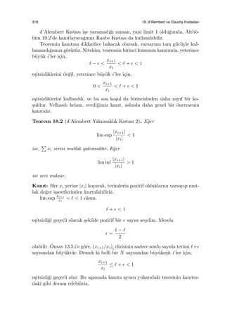 318 18. d’Alembert ve Cauchy Kıstasları
d’Alembert Kıstası i¸se yaramadı˘gı zaman, yani limit 1 oldu˘gunda, Altb¨o-
l¨um 19.2’de kanıtlayaca˘gımız Raabe Kıstası da kullanılabilir.
Teoremin kanıtına dikkatlice bakacak olursak, varsayımı tam g¨uc¨uyle kul-
lanmadı˘gımızı g¨or¨ur¨uz. Nitekim, teoremin birinci kısmının kanıtında, yeterince
b¨uy¨uk i’ler i¸cin,
ℓ − ϵ <
xi+1
xi
< ℓ + ϵ < 1
e¸sitsizliklerini de˘gil, yeterince b¨uy¨uk i’ler i¸cin,
0 <
xi+1
xi
< ℓ + ϵ < 1
e¸sitsizliklerini kullandık, ve bu son ko¸sul da birincisinden daha zayıf bir ko-
¸suldur. Velhasılı kelam, verdi˘gimiz kanıt, aslında daha genel bir ¨onermenin
kanıtıdır.
Teorem 18.2 (d’Alembert Yakınsaklık Kıstası 2). E˘ger
lim sup
|xi+1|
|xi|
< 1
ise,
∑
xi serisi mutlak yakınsaktır. E˘ger
lim inf
|xi+1|
|xi|
> 1
ise seri ıraksar.
Kanıt: Her xi yerine |xi| koyarak, terimlerin pozitif olduklarını varsayıp mut-
lak de˘ger i¸saretlerinden kurtulabiliriz.
lim sup xi+1
xi
= ℓ < 1 olsun.
ℓ + ϵ < 1
e¸sitsizli˘gi ge¸cerli olacak ¸sekilde pozitif bir ϵ sayısı se¸celim. Mesela
ϵ =
1 − ℓ
2
olabilir. ¨Onsav 13.5.i’e g¨ore, (xi+1/xi)i dizisinin sadece sonlu sayıda terimi ℓ+ϵ
sayısından b¨uy¨ukt¨ur. Demek ki belli bir N sayısından b¨uy¨uke¸sit i’ler i¸cin,
xi+1
xi
≤ ℓ + ϵ < 1
e¸sitsizli˘gi ge¸cerli olur. Bu a¸samada kanıta aynen yukarıdaki teoremin kanıtın-
daki gibi devam edebiliriz.
 