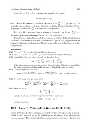 18.2. Cauchy Yakınsaklık Kıstası (K¨ok Testi) 319
S¸imdi lim inf xi+1
xi
= ℓ > 1 varsayımını yapalım. O zaman
lim sup
xi
xi+1
=
1
ℓ
< 1
olur. Demek ki teoremin kanıtlanan kısmına g¨ore
∑
1/xi yakınsar ve do-
layısıyla limn→∞ 1/xn = 0 olur. Buradan da (xn)n dizisinin limitinin 0 ola-
mayaca˘gı ve dolayısıyla
∑
xi serisinin ıraksadı˘gı ¸cıkar.
Teoremin ikinci kısmının lim sup i¸cin do˘gru olmadı˘gı, yani lim sup |xi+1|
|xi| > 1
ise serinin yakınsak olabilece˘gi ¨Ornek 18.2’den anla¸sılıyor.
Terimlerinde n! gibi faktoriyel olan serilerde genellikle d’Alembert Kıstası
kullanılır. Bir sonraki altb¨ol¨umde terimlerinde xn gibi n’inci g¨u¸clerin belirdi˘gi
serilerde kullanılan ve d’Alembert Kıstası’ndan daha genel olan Cauchy kısta-
sını g¨orece˘giz.
Alı¸stırmalar
18.21.
∑
i>0(i1/i
− 1)i
serisinin yakınsak oldu˘gunu kanıtlayın.
18.22. limn→∞ an = ℓ ∈ (−1, 1) olsun.
∑
ai
i serisinin yakınsak oldu˘gunu kanıtlayın.
18.23. A¸sa˘gıdaki serilerin her x i¸cin yakınsak oldu˘gunu kanıtlayın:
cosh x =
∑ x2i
(2i)!
, sinh x =
∑ x2i+1
(2i + 1)!
.
Yukarıda tanımlanan cosh x ve sinh x serileri R’den R’ye giden iki fonksiyon tanımlarlar.
Bu fonksiyonlara sırasıyla hiperbolik kosin¨us ve hiperbolik sin¨us adı verilir.
18.24. A¸sa˘gıdaki e¸sitlikleri kanıtlayın:
cosh x =
exp x + exp(−x)
2
, sinh x =
exp x − exp(−x)
2
, exp x = cosh x + sinh x.
18.25. S¸u seriler hangi x’ler i¸cin yakınsaktır?
∑ 2i
i!
xi
,
∑ (i!)2
(2i)!
xi
,
∑
ii
xi
,
∞∑
i=1
ii−1
i!
xi
,
∑ xi
2i + 3i
.
18.26. ¨Once her n i¸cin,
n∑
i=0
(
2n + 1
2i
)
= 2n
e¸sitli˘gini kanıtlayın, sonra Cauchy ¸carpımı form¨ul¨un¨u kullanarak
sinh(2x) = 2 cosh x sinh x
e¸sitli˘gini kanıtlayın.
18.2 Cauchy Yakınsaklık Kıstası (K¨ok Testi)
Seriler konusuna ba¸slar ba¸slamaz geometrik serinin ¨oneminden s¨oz etmi¸stik.
Bir¸cok serinin yakınsaklı˘gı ya da ıraksaklı˘gı, seriyi geometrik seriyle kar¸sıla¸s-
tırarak anla¸sılır. Bir ¨onceki altb¨ol¨umde g¨ord¨u˘g¨um¨uz d’Alembert Kıstası bu
 