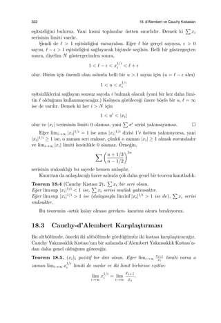 322 18. d’Alembert ve Cauchy Kıstasları
e¸sitsizli˘gini buluruz. Yani kısmi toplamlar ¨ustten sınırlıdır. Demek ki
∑
xi
serisinin limiti vardır.
S¸imdi de ℓ > 1 e¸sitsizli˘gini varsayalım. E˘ger ℓ bir ger¸cel sayıysa, ϵ > 0
sayısı, ℓ − ϵ > 1 e¸sitsizli˘gini sa˘glayacak bi¸cimde se¸cilsin. Belli bir g¨osterge¸cten
sonra, diyelim N g¨ostergecinden sonra,
1 < ℓ − ϵ < x
1/i
i < ℓ + ϵ
olur. Bizim i¸cin ¨onemli olan aslında belli bir u > 1 sayısı i¸cin (u = ℓ − ϵ alın)
1 < u < x
1/i
i
e¸sitsizliklerini sa˘glayan sonsuz sayıda i bulmak olacak (yani bir kez daha limi-
tin ℓ oldu˘gunu kullanmayaca˘gız.) Kolayca g¨or¨ulece˘gi ¨uzere b¨oyle bir u, ℓ = ∞
ise de vardır. Demek ki her i > N i¸cin
1 < ui
< |xi|
olur ve |xi| teriminin limiti 0 olamaz, yani
∑
xi serisi yakınsayamaz.
E˘ger limi→∞ |xi|1/i = 1 ise ama |xi|1/i dizisi 1’e ¨ustten yakınsıyorsa, yani
|xi|1/i ≥ 1 ise, o zaman seri ıraksar, ¸c¨unk¨u o zaman |xi| ≥ 1 olmak zorundadır
ve limi→∞ |xi| limiti kesinlikle 0 olamaz. ¨Orne˘gin,
∑ (
n + 1/3
n − 1/2
)5n
serisinin ıraksaklı˘gı bu sayede hemen anla¸sılır.
Kanıttan da anla¸sılaca˘gı ¨uzere aslında ¸cok daha genel bir teorem kanıtladık:
Teorem 18.4 (Cauchy Kıstası 2).
∑
xi bir seri olsun.
E˘ger lim sup |xi|1/i < 1 ise,
∑
xi serisi mutlak yakınsaktır.
E˘ger lim sup |xi|1/i > 1 ise (dolayısıyla lim inf |xi|1/i > 1 ise de),
∑
xi serisi
ıraksaktır.
Bu teoremin -artık kolay olması gereken- kanıtını okura bırakıyoruz.
18.3 Cauchy-d’Alembert Kar¸sıla¸stırması
Bu altb¨ol¨umde, ¨onceki iki altb¨ol¨umde g¨ord¨u˘g¨um¨uz iki kıstası kar¸sıla¸stıraca˘gız.
Cauchy Yakınsaklık Kıstası’nın bir anlamda d’Alembert Yakınsaklık Kıstası’n-
dan daha genel oldu˘gunu g¨orece˘giz.
Teorem 18.5. (xi)i pozitif bir dizi olsun. E˘ger limi→∞
xi+1
xi
limiti varsa o
zaman limi→∞ x
1/i
i limiti de vardır ve iki limit birbirine e¸sittir:
lim
i→∞
x
1/i
i = lim
i→∞
xi+1
xi
.
 