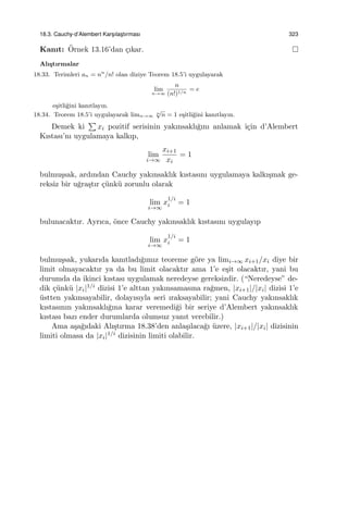 18.3. Cauchy-d’Alembert Kars¸ılas¸tırması 323
Kanıt: ¨Ornek 13.16’dan ¸cıkar.
Alı¸stırmalar
18.33. Terimleri an = nn
/n! olan diziye Teorem 18.5’i uygulayarak
lim
n→∞
n
(n!)1/n
= e
e¸sitli˘gini kanıtlayın.
18.34. Teorem 18.5’i uygulayarak limn→∞
n
√
n = 1 e¸sitli˘gini kanıtlayın.
Demek ki
∑
xi pozitif serisinin yakınsaklı˘gını anlamak i¸cin d’Alembert
Kıstası’nı uygulamaya kalkıp,
lim
i→∞
xi+1
xi
= 1
bulmu¸ssak, ardından Cauchy yakınsaklık kıstasını uygulamaya kalkı¸smak ge-
reksiz bir u˘gra¸stır ¸c¨unk¨u zorunlu olarak
lim
i→∞
x
1/i
i = 1
bulunacaktır. Ayrıca, ¨once Cauchy yakınsaklık kıstasını uygulayıp
lim
i→∞
x
1/i
i = 1
bulmu¸ssak, yukarıda kanıtladı˘gımız teoreme g¨ore ya limi→∞ xi+1/xi diye bir
limit olmayacaktır ya da bu limit olacaktır ama 1’e e¸sit olacaktır, yani bu
durumda da ikinci kıstası uygulamak neredeyse gereksizdir. (“Neredeyse” de-
dik ¸c¨unk¨u |xi|1/i dizisi 1’e alttan yakınsamasına ra˘gmen, |xi+1|/|xi| dizisi 1’e
¨ustten yakınsayabilir, dolayısıyla seri ıraksayabilir; yani Cauchy yakınsaklık
kıstasının yakınsaklı˘gına karar veremedi˘gi bir seriye d’Alembert yakınsaklık
kıstası bazı ender durumlarda olumsuz yanıt verebilir.)
Ama a¸sa˘gıdaki Alı¸stırma 18.38’den anla¸sılaca˘gı ¨uzere, |xi+1|/|xi| dizisinin
limiti olmasa da |xi|1/i dizisinin limiti olabilir.
 