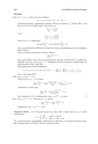 324 18. d’Alembert ve Cauchy Kıstasları
¨Ornekler
18.35. 0 < a < b < 1 olsun. S¸u seriye bakalım:
1 + 1 + a + b + a2
+ b2
+ a3
+ b3
+ · · ·
d’Alembert kıstasını uygulamaya ¸calı¸salım. Dizinin terimlerine xn diyelim. Her n i¸cin
¨oyle bir k var ki (k a¸sa˘gı yukarı n’nin yarısı) ya
xn+1
xn
=
(a
b
)k
ya da
xn+1
xn
=
1
a
·
(
b
a
)k
.
Demek ki, b > a oldu˘gundan
lim sup
xn+1
xn
= ∞ ve lim inf
xn+1
xn
= 0
olur ve genelle¸stirilmi¸s d’Alembert kıstası bile serinin yakınsakl¸sı˘gına ya da ıraksaklı˘gına
karar veremez.
Cauchy kıstasını uygulamaya ¸calı¸salım. Elbette
lim
n→∞
x1/n
n = 1
olur, yani Cauchy kıstası da bu durumda karar veremez. ¨Ustelik limit 1’e soldan git-
ti˘ginden, yani her n i¸cin (xn)1/n
< 1 oldu˘gundan Cauchy kıstasının inceliklerinden de
yararlanamayız (bkz. sayfa 322).
˙I¸sin ger¸ce˘gi: Seri pozitif oldu˘gundan,
1 + 1 + a + b + a2
+ b2
+ a3
+ b3
+ · · · =
∑
ai
+
∑
bi
=
1
1 − a
+
1
1 − b
olur ve seri yakınsaktır!
18.36. limn→∞(n!)1/n
= ∞.
Teorem 18.5’te xn = 1/n! alalım.
lim
n→∞
xn+1
xn
= lim
n→∞
1/(n + 1)!
1/n!
= lim
n→∞
1
n + 1
= 0
oldu˘gundan, teoreme g¨ore,
lim
n→∞
x1/n
n = lim
n→∞
(
1
n!
)1/n
= 0
olur. Demek ki, 1/n! > 0 oldu˘gundan, limn→∞ n!1/n
= ∞ olur.
18.37. limn→∞ n1/n
= 1. Teoremde xn = n alalım.
lim
n→∞
xn+1
xn
= lim
n→∞
n + 1
n
= 1
oldu˘gundan, limn→∞ n1/n
= 1 olur.
Alı¸stırma 18.38. a ve b iki pozitif ger¸cel sayı olsun. Her n do˘gal sayısı i¸cin xn’yi ¸s¨oyle
tanımlayalım:
xn =
{
ak
bk
e˘ger n = 2k ise
ak+1
bk
e˘ger n = 2k + 1 ise
∑
xi pozitif serisinin yakınsaklı˘gını anlamak i¸cin d’Alembert ve Cauchy kıstaslarını uygu-
layın. Hangisi karar verebiliyor? Serinin toplamını bulun.
 