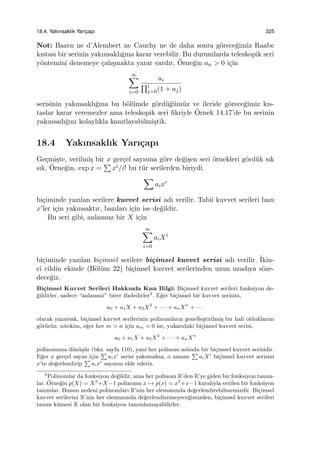 18.4. Yakınsaklık Yarıc¸apı 325
Not: Bazen ne d’Alembert ne Cauchy ne de daha sonra g¨orece˘gimiz Raabe
kıstası bir serinin yakınsaklı˘gına karar verebilir. Bu durumlarda teleskopik seri
y¨ontemini denemeye ¸calı¸smakta yarar vardır. ¨Orne˘gin an > 0 i¸cin
∞∑
i=0
ai
∏i
j=0(1 + aj)
serisinin yakınsaklı˘gına bu b¨ol¨umde g¨ord¨u˘g¨um¨uz ve ileride g¨orece˘gimiz kıs-
taslar karar veremezler ama teleskopik seri ﬁkriyle ¨Ornek 14.17’de bu serinin
yakınsadı˘gını kolaylıkla kanıtlayabilmi¸stik.
18.4 Yakınsaklık Yarı¸capı
Ge¸cmi¸ste, verilmi¸s bir x ger¸cel sayısına g¨ore de˘gi¸sen seri ¨ornekleri g¨ord¨uk sık
sık. ¨Orne˘gin, exp x =
∑
xi/i! bu t¨ur serilerden biriydi.
∑
aixi
bi¸ciminde yazılan serilere kuvvet serisi adı verilir. Tabii kuvvet serileri bazı
x’ler i¸cin yakınsaktır, bazıları i¸cin ise de˘gildir.
Bu seri gibi, anlamsız bir X i¸cin
∞∑
i=0
aiXi
bi¸ciminde yazılan bi¸cimsel serilere bi¸cimsel kuvvet serisi adı verilir. ˙Ikin-
ci cildin ekinde (B¨ol¨um 22) bi¸cimsel kuvvet serilerinden uzun uzadıya s¨oze-
dece˘giz.
Bi¸cimsel Kuvvet Serileri Hakkında Kısa Bilgi: Bi¸cimsel kuvvet serileri fonksiyon de-
˘gildirler, sadece “anlamsız” birer ifadedirler2
. E˘ger bi¸cimsel bir kuvvet serisini,
a0 + a1X + a2X2
+ · · · + anXn
+ · · ·
olarak yazarsak, bi¸cimsel kuvvet serilerinin polinomların genelle¸stirilmi¸s bir hali olduklarını
g¨or¨ur¨uz; nitekim, e˘ger her m > n i¸cin am = 0 ise, yukarıdaki bi¸cimsel kuvvet serisi,
a0 + a1X + a2X2
+ · · · + anXn
polinomuna d¨on¨u¸s¨ur (bkz. sayfa 110), yani her polinom aslında bir bi¸cimsel kuvvet serisidir.
E˘ger x ger¸cel sayısı i¸cin
∑
aixi
serisi yakınsaksa, o zaman
∑
aiXi
bi¸cimsel kuvvet serisini
x’te de˘gerlendirip
∑
aixi
sayısını elde ederiz.
2
Polinomlar da fonksiyon de˘gildir, ama her polinom R’den R’ye giden bir fonksiyon tanım-
lar. ¨Orne˘gin p(X) = X2
+X−1 polinomu x → p(x) = x2
+x−1 kuralıyla verilen bir fonksiyon
tanımlar. Bunun nedeni polinomları R’nin her elemanında de˘gerlendirebilmemizdir. Bi¸cimsel
kuvvet serilerini R’nin her elemanında de˘gerlendiremeyece˘gimizden, bi¸cimsel kuvvet serileri
tanım k¨umesi R olan bir fonksiyon tanımlamayabilirler.
 
