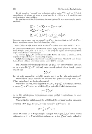 326 18. d’Alembert ve Cauchy Kıstasları
Bu t¨ur nesnelere “bi¸cimsel” adı verilmesinin nedeni ¸sudur:
∑∞
i=0 aiXi
ve
∑∞
i=0 biXi
elemanlarının e¸sit olması i¸cin yeter ve gerek ko¸sul her i ∈ N i¸cin ai = bi e¸sitli˘gidir, yani
e¸sitlik ger¸cekten g¨orsel e¸sitliktir.
Bi¸cimsel kuvvet serileriyle de toplama, ¸carpma, ¸cıkarma, bir sayıyla ¸carpma gibi i¸slemler
yapılabilir:
(∑
aiXi
)
±
(∑
biXi
)
=
∑
(ai ± bi)Xi
,
λ
(∑
aiXi
)
=
∑
λaiXi
,
(∑
aiXi
) (∑
bjXj
)
=
∑
(
∑
i+j=n
aibj
)
Xn
.
C¸arpmayı biraz a¸cmakta yarar var: a0+a1X+a2X2
+· · · kuvvet serisiyle b0+b1X+b2X2
+· · ·
kuvvet serisinin ¸carpımının ilk terimleri a¸sa˘gıdaki gibidir:
a0b0 + (a0b1 + a1b0)X + (a0b2 + a1b1 + a2b0)X2
+ (a0b3 + a1b2 + a2b1 + a3b0)X3
+ · · ·
Bu i¸slemlerle birlikte bi¸cimsel kuvvet serileri k¨umesi R[[X]] olarak g¨osterilen bir halka olu¸s-
turur. C¸arpma i¸slemi, her a ∈ R i¸cin aX = Xa e¸sitli˘gi ve da˘gılma ve birle¸sme ¨ozellikleri
do˘gru olacak bi¸cimde tanımlanmı¸stır.
a0 terimine,
∑∞
i=0 aiXi
kuvvet serisinin sabit terimi adı verilir. a0 elbette, X’i 0’da
de˘gerlendirdi˘gimizde kuvvet serisinin aldı˘gı de˘gerdir.
R[T] halkasının (¸carpma i¸cin) tersinir elemanları sabit terimi 0’dan farklı olan eleman-
lardır. Bunun (olduk¸ca kolay olan) kanıtını ¨Onsav 25.1’de verece˘giz.
Bu altb¨ol¨umde irdeleyece˘gimiz soru ¸su: (ai)i sayı dizisi verilmi¸s olsun ya
da -aynı ¸sey- bir
∑
aiXi bi¸cimsel kuvvet serisi verilmi¸s olsun; hangi x ger¸cel
sayıları i¸cin ∑
aixi
kuvvet serisi yakınsaktır, ve tabii, hangi x ger¸cel sayıları i¸cin seri ıraksaktır?
Bi¸cimsel bir kuvvet serisinin en azından 0’da yakınsak oldu˘gu belli. Ama
0’dan ba¸ska hangi sayılarda yakınsaktır?
Bu ¨onemli bir soru, ¸c¨unk¨u e˘ger her x ∈ B ⊆ R i¸cin
∑
aixi serisi yakınsaksa,
o zaman
∑
aiXi kuvvet serisi B’den R’ye giden bir fonksiyon tanımlar:
x →
∑
aixi
;
ve bu t¨ur fonksiyonlar, polinomlardan sonra analizi ve anla¸sılması en kolay
fonksiyonlardır.
Cauchy Kıstası’nı kullanarak bu altb¨ol¨umde bu sorunun yanıtını bulaca˘gız.
Teorem 18.6. (ai)i bir dizi, S = lim sup |ai|1/i ∈ R≥0 ∪ {∞} ve
R =
1
S
∈ R≥0
∪ {∞}
olsun. O zaman |x| < R e¸sitsizli˘gini sa˘glayan her x i¸cin
∑
aixi serisi mutlak
yakınsaktır ve |x| > R e¸sitsizli˘gini sa˘glayan her x i¸cin
∑
aixi serisi ıraksaktır.
 
