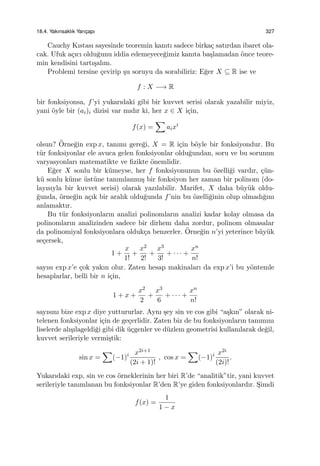 18.4. Yakınsaklık Yarıc¸apı 327
Cauchy Kıstası sayesinde teoremin kanıtı sadece birka¸c satırdan ibaret ola-
cak. Ufuk a¸cıcı oldu˘gunu iddia edemeyece˘gimiz kanıta ba¸slamadan ¨once teore-
min kendisini tartı¸salım.
Problemi tersine ¸cevirip ¸su soruyu da sorabiliriz: E˘ger X ⊆ R ise ve
f : X −→ R
bir fonksiyonsa, f’yi yukarıdaki gibi bir kuvvet serisi olarak yazabilir miyiz,
yani ¨oyle bir (ai)i dizisi var mıdır ki, her x ∈ X i¸cin,
f(x) =
∑
aixi
olsun? ¨Orne˘gin exp x, tanımı gere˘gi, X = R i¸cin b¨oyle bir fonksiyondur. Bu
t¨ur fonksiyonlar ele avuca gelen fonksiyonlar oldu˘gundan, soru ve bu sorunun
varyasyonları matematikte ve ﬁzikte ¨onemlidir.
E˘ger X sonlu bir k¨umeyse, her f fonksiyonunun bu ¨ozelli˘gi vardır, ¸c¨un-
k¨u sonlu k¨ume ¨ust¨une tanımlanmı¸s bir fonksiyon her zaman bir polinom (do-
layısıyla bir kuvvet serisi) olarak yazılabilir. Marifet, X daha b¨uy¨uk oldu-
˘gunda, ¨orne˘gin a¸cık bir aralık oldu˘gunda f’nin bu ¨ozelli˘ginin olup olmadı˘gını
anlamaktır.
Bu t¨ur fonksiyonların analizi polinomların analizi kadar kolay olmasa da
polinomların analizinden sadece bir dirhem daha zordur, polinom olmasalar
da polinomiyal fonksiyonlara olduk¸ca benzerler. ¨Orne˘gin n’yi yeterince b¨uy¨uk
se¸cersek,
1 +
x
1!
+
x2
2!
+
x3
3!
+ · · · +
xn
n!
sayısı exp x’e ¸cok yakın olur. Zaten hesap makinaları da exp x’i bu y¨ontemle
hesaplarlar, belli bir n i¸cin,
1 + x +
x2
2
+
x3
6
+ · · · +
xn
n!
sayısını bize exp x diye yuttururlar. Aynı ¸sey sin ve cos gibi “a¸skın” olarak ni-
telenen fonksiyonlar i¸cin de ge¸cerlidir. Zaten biz de bu fonksiyonların tanımını
liselerde alı¸sılageldi˘gi gibi dik ¨u¸cgenler ve d¨uzlem geometrisi kullanılarak de˘gil,
kuvvet serileriyle vermi¸stik:
sin x =
∑
(−1)i x2i+1
(2i + 1)!
, cos x =
∑
(−1)i x2i
(2i)!
.
Yukarıdaki exp, sin ve cos ¨orneklerinin her biri R’de “analitik”tir, yani kuvvet
serileriyle tanımlanan bu fonksiyonlar R’den R’ye giden fonksiyonlardır. S¸imdi
f(x) =
1
1 − x
 