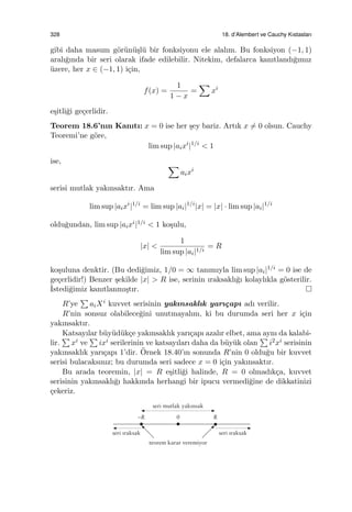 328 18. d’Alembert ve Cauchy Kıstasları
gibi daha masum g¨or¨un¨u¸sl¨u bir fonksiyonu ele alalım. Bu fonksiyon (−1, 1)
aralı˘gında bir seri olarak ifade edilebilir. Nitekim, defalarca kanıtlandı˘gımız
¨uzere, her x ∈ (−1, 1) i¸cin,
f(x) =
1
1 − x
=
∑
xi
e¸sitli˘gi ge¸cerlidir.
Teorem 18.6’nın Kanıtı: x = 0 ise her ¸sey bariz. Artık x ̸= 0 olsun. Cauchy
Teoremi’ne g¨ore,
lim sup |aixi
|1/i
< 1
ise, ∑
aixi
serisi mutlak yakınsaktır. Ama
lim sup |aixi
|1/i
= lim sup |ai|1/i
|x| = |x| · lim sup |ai|1/i
oldu˘gundan, lim sup |aixi|1/i < 1 ko¸sulu,
|x| <
1
lim sup |ai|1/i
= R
ko¸suluna denktir. (Bu dedi˘gimiz, 1/0 = ∞ tanımıyla lim sup |ai|1/i = 0 ise de
ge¸cerlidir!) Benzer ¸sekilde |x| > R ise, serinin ıraksaklı˘gı kolaylıkla g¨osterilir.
˙Istedi˘gimiz kanıtlanmı¸stır.
R’ye
∑
aiXi kuvvet serisinin yakınsaklık yarı¸capı adı verilir.
R’nin sonsuz olabilece˘gini unutmayalım, ki bu durumda seri her x i¸cin
yakınsaktır.
Katsayılar b¨uy¨ud¨uk¸ce yakınsaklık yarı¸capı azalır elbet, ama aynı da kalabi-
lir.
∑
xi ve
∑
ixi serilerinin ve katsayıları daha da b¨uy¨uk olan
∑
i2xi serisinin
yakınsaklık yarı¸capı 1’dir. ¨Ornek 18.40’ın sonunda R’nin 0 oldu˘gu bir kuvvet
serisi bulacaksınız; bu durumda seri sadece x = 0 i¸cin yakınsaktır.
Bu arada teoremin, |x| = R e¸sitli˘gi halinde, R = 0 olmadık¸ca, kuvvet
serisinin yakınsaklı˘gı hakkında herhangi bir ipucu vermedi˘gine de dikkatinizi
¸cekeriz.
 