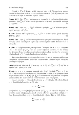 18.4. Yakınsaklık Yarıc¸apı 329
Demek ki
∑
aiXi kuvvet serisi, teoreme g¨ore (−R, R) aralı˘gında tanım-
lanmı¸s bir fonksiyon veriyor ve bu fonksiyonu en fazla, [−R, R] aralı˘gına uza-
tabiliriz (o da e˘ger R sonlu bir sayıysa tabii!)
Sonu¸c 18.7. E˘ger
∑
aixi
0 yakınsaksa, o zaman |x| < |x0| e¸sitsizli˘gini sa˘gla-
yan her x i¸cin
∑
aixi serisi mutlak yakınsaktır ve serinin yakınsaklık yarı¸capı
≥ |x0| olur.
Sonu¸c 18.8. E˘ger limn→∞
|an+1|
|an| varsa ve S’ye e¸sitse,
∑
aixi serisinin yakın-
saklık yarı¸capı 1/S olur.
Kanıt: Teorem 18.5’e g¨ore limn→∞ |an|1/n = ℓ olur. Sonu¸c ¸simdi Teorem
18.6’dan ¸cıkar.
Sonu¸c 18.9. E˘ger
∑
aixi serisinin yakınsaklık yarı¸capı 0’dan b¨uy¨uk ise, her i
i¸cin |ai| < mai e¸sitsizli˘ginin sa˘glandı˘gı a ve m sayıları vardır. ˙Istenirse m = 1
alınabilir.
Kanıt: r > 0 yakınsaklık yarı¸capı olsun. Rastgele bir 0 < s < r se¸celim
ve a = 1/s olsun. (|ai|si)i dizisi 0’a yakınsadı˘gından sınırlıdır. m, bu dizinin
bir ¨ustsınırı olsun. ˙Istedi˘gimiz e¸sitsizlikler sa˘glanır. Son olarak, a’yı yeterince
b¨uy¨uk alarak m’yi 1’e e¸sit alabilece˘gimizi g¨orelim.
Son olarak kanıtlayaca˘gımız a¸sa˘gıdaki sonu¸c, 0’ı i¸ceren bir aralık s¨ozkonusu
oldu˘gunda, bi¸cimsel kuvvet serileriyle kuvvet serileri arasında b¨uy¨uk bir ayrım
olmadı˘gını s¨oyl¨uyor.
Teorem 18.10. E˘ger bir R > 0 ve her x ∈ [0, R) i¸cin
∑
aixi =
∑
bixi ise o
zaman her i i¸cin ai = bi olur.
Kanıt: ci = ai − bi tanımını yaparak, e˘ger [0, R) ¨uzerinde
∑
cixi = 0 ise
her ci’nin 0 oldu˘gunu kanıtlamalıyız. Teorem 18.6’ya g¨ore, R’yi gerekirse daha
k¨u¸c¨uk se¸cerek her x ∈ [0, R] i¸cin
∑
cixi serisinin mutlak yakınsak oldu˘gunu
varsayabiliriz. Bu hazırlıklardan sonra teoremin kanıtına ge¸celim.
Kuvvet serisini x = 0’da de˘gerlendirerek, c0 = 0 e¸sitli˘gini elde ederiz. S¸imdi
c1 = 0 e¸sitli˘gini g¨osterelim. x ̸= 0 i¸cin,
−c1 = x
∑
ci+2xi
oldu˘gundan, c1 = 0 e¸sitli˘gini g¨ostermek i¸cin
∑
ci+2xi serisinin 0 i¸ceren bir
aralıkta sınırlı oldu˘gunu g¨ostermek yeterli. (B¨oylece yukarıdaki e¸sitli˘gi x =
0’da de˘gerlendirebiliriz ve c1 = 0 e¸sitli˘gini elde ederiz.) E˘ger x ∈ (0, R) ise,
∑
ci+2xi
= −
c1
x
 