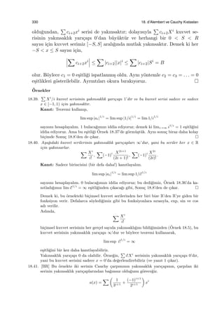 330 18. d’Alembert ve Cauchy Kıstasları
oldu˘gundan,
∑
ci+2xi serisi de yakınsaktır; dolayısıyla
∑
ci+2Xi kuvvet se-
risinin yakınsaklık yarı¸capı 0’dan b¨uy¨ukt¨ur ve herhangi bir 0 < S < R
sayısı i¸cin kuvvet serimiz [−S, S] aralı˘gında mutlak yakınsaktır. Demek ki her
−S < x ≤ S sayısı i¸cin,
∑
ci+2xi
≤
∑
|ci+2||x|i
≤
∑
|ci+2|Si
= B
olur. B¨oylece c1 = 0 e¸sitli˘gi ispatlanmı¸s oldu. Aynı y¨ontemle c2 = c3 = . . . = 0
e¸sitlikleri g¨osterilebilir. Ayrıntıları okura bırakıyoruz.
¨Ornekler
18.39.
∑
Xi
/i kuvvet serisinin yakınsaklık yarı¸capı 1’dir ve bu kuvvet serisi sadece ve sadece
x ∈ [−1, 1) i¸cin yakınsaktır.
Kanıt: Teoremi kullanıp,
lim sup |ai|1/i
= lim sup |1/i|1/i
= lim 1/i1/i
sayısını hesaplayalım. 1 bulaca˘gımızı iddia ediyoruz; demek ki limi→∞ i1/i
= 1 e¸sitli˘gini
iddia ediyoruz. Ama bu e¸sitli˘gi ¨Ornek 18.37’de g¨orm¨u¸st¨uk. Aynı sonu¸c biraz daha kolay
bi¸cimde Sonu¸c 18.8’den de ¸cıkar.
18.40. A¸sa˘gıdaki kuvvet serilerinin yakınsaklık yarı¸capları ∞’dur, yani bu seriler her x ∈ R
i¸cin yakınsarlar.
∑ Xi
i!
,
∑
(−1)i X2i+1
(2i + 1)!
,
∑
(−1)i X2i
(2i)!
.
Kanıt: Sadece birincisini (bir defa daha!) kanıtlayalım.
lim sup |ai|1/i
= lim sup 1/i!1/i
sayısını hesaplayalım. 0 bulaca˘gımızı iddia ediyoruz; bu dedi˘gimiz, ¨Ornek 18.36’da ka-
nıtladı˘gımız lim i!1/i
= ∞ e¸sitli˘ginden ¸cıkaca˘gı gibi, Sonu¸c 18.8’den de ¸cıkar.
Demek ki, bu ¨ornekteki bi¸cimsel kuvvet serilerinden her biri bize R’den R’ye giden bir
fonksiyon verir. Defalarca s¨oyledi˘gimiz gibi bu fonksiyonlara sırasıyla, exp, sin ve cos
adı verilir.
Aslında,
∑ Xi
i!
bi¸cimsel kuvvet serisinin her ger¸cel sayıda yakınsaklı˘gını bildi˘gimizden (¨Ornek 18.5), bu
kuvvet serisinin yakınsaklık yarı¸capı ∞’dur ve b¨oylece teoremi kullanarak,
lim sup i!1/i
= ∞
e¸sitli˘gini bir kez daha kanıtlayabiliriz.
Yakınsaklık yarı¸capı 0 da olabilir. ¨Orne˘gin,
∑
i!Xi
serisinin yakınsaklık yarı¸capı 0’dır,
yani bu kuvvet serisini sadece x = 0’da de˘gerlendirebiliriz (ve yanıt 1 ¸cıkar).
18.41. [BR] Bu ¨ornekte iki serinin Cauchy ¸carpımının yakınsaklık yarı¸capının, ¸carpılan iki
serinin yakınsaklık yarı¸caplarından ba˘gımsız oldu˘gunu g¨orece˘giz.
a(x) =
∑ (
1
3i+1
+
(−1)i+1
2i+1
)
xi
 