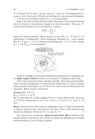 26 2. R’nin ic¸indeki N, Z ve Q
A ∩ B k¨umesi de 0’ı i¸cerir. Ayrıca, e˘ger bir x sayısı A ∩ B kesi¸simindeyse, o
zaman x hem A’da hem de B’dedir; her iki k¨ume de t¨umevarımsal oldu˘gundan
x + 1 de her iki k¨umededir; demek ki x + 1 de kesi¸simdedir.
Sadece iki t¨umevarımsal k¨umenin de˘gil, elemanları t¨umevarımsal k¨umeler
olan bir k¨umenin elemanlarının kesi¸simi de t¨umevarımsaldır. Yani e˘ger T ,
t¨umevarımsal k¨umeler i¸ceren bir k¨umeyse, o zaman,
∩
T =
∩
A∈T
A
k¨umesi de t¨umevarımsaldır. Bunun kanıtı da aynı: Her A ∈ T i¸cin, 0 ∈ A
oldu˘gundan, 0 kesi¸simdedir. S¸imdi kesi¸simden herhangi bir x sayısı alalım.
Her A ∈ T i¸cin, x ∈ A ve A t¨umevarımsal oldu˘gundan, x+1 ∈ A olur. Demek
ki x + 1 de
∩
A∈T A kesi¸simindedir.
S¸imdi R’nin t¨um t¨umevarımsal altk¨umelerini kesi¸stirelim ve kesi¸simin adı-
na do˘gal sayılar k¨umesi diyelim ve bu k¨umeyi N simgesiyle g¨osterelim.
N’nin t¨umevarımsal bir k¨ume oldu˘gunu g¨ord¨uk. T¨um t¨umevarımsal altk¨u-
melerin kesi¸simi oldu˘gundan ve t¨umevarımsal oldu˘gundan, N, R’nin en k¨u¸c¨uk
t¨umevarımsal altk¨umesidir, yani N, R’nin her t¨umevarımsal altk¨umesinin alt-
k¨umesidir. B¨ut¨un bunları ¨ozetleyelim:
Teorem 2.1. i. 0 ∈ N.
ii. n ∈ N ise n + 1 ∈ N.
iii. N, yukarıdaki iki ¨ozelli˘gi sa˘glayan N’nin en k¨u¸c¨uk altk¨umesidir, yani e˘ger
A, N’nin bir altk¨umesiyse ve 0 ∈ A ise ve her n ∈ A i¸cin n + 1 ∈ A ise A = N
olur.
Kanıt: ˙Ilk ikisi N’nin t¨umevarımsal oldu˘gundan ¸cıkıyor. ¨U¸c¨unc¨u ¨onermedeki
A k¨umesi varsayıma g¨ore t¨umevarımsal bir k¨ume. Ama N t¨um t¨umevarımsal
k¨umelerin altk¨umesi. Demek ki N ⊆ A, yani A = N.
Bu teoremin son maddesinin t¨umevarımla kanıt ilkesi oldu˘guna dik-
katinizi ¸cekerim. Bu konuyu [N1, N2]’de ayrıntılarıyla i¸sledi˘gimizden ¨ust¨unde
fazla durmuyoruz. Gene de ilkeyi yazalım:
 