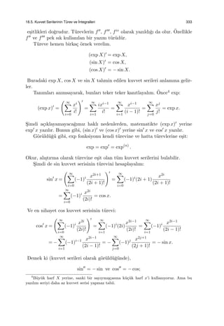 18.5. Kuvvet Serilerinin T¨urev ve ˙Integralleri 333
e¸sitlikleri do˘grudur. T¨urevlerin f′′, f′′′, fiv olarak yazıldı˘gı da olur. ¨Ozellikle
f′′ ve f′′′ pek sık kullanılan bir yazım t¨ur¨ud¨ur.
T¨ureve hemen birka¸c ¨ornek verelim.
(exp X)′ = exp X,
(sin X)′ = cos X,
(cos X)′ = − sin X.
Buradaki exp X, cos X ve sin X tahmin edilen kuvvet serileri anlamına gelir-
ler.
Tanımları anımsayarak, bunları teker teker kanıtlayalım. ¨Once4 exp:
(exp x)′
=
( ∞∑
i=0
xi
i!
)′
=
∞∑
i=1
ixi−1
i!
=
∞∑
i=1
xi−1
(i − 1)!
=
∞∑
j=0
xj
j!
= exp x.
S¸imdi a¸cıklayamayaca˘gımız haklı nedenlerden, matematikte (exp x)′ yerine
exp′ x yazılır. Bunun gibi, (sin x)′ ve (cos x)′ yerine sin′
x ve cos′ x yazılır.
G¨or¨uld¨u˘g¨u gibi, exp fonksiyonu kendi t¨urevine ve hatta t¨urevlerine e¸sit:
exp = exp′
= exp(n)
.
Okur, alı¸stırma olarak t¨urevine e¸sit olan t¨um kuvvet serilerini bulabilir.
S¸imdi de sin kuvvet serisinin t¨urevini hesaplayalım:
sin′
x =
( ∞∑
i=0
(−1)i x2i+1
(2i + 1)!
)′
=
∞∑
i=0
(−1)i
(2i + 1)
x2i
(2i + 1)!
=
∞∑
i=0
(−1)i x2i
(2i)!
= cos x.
Ve en nihayet cos kuvvet serisinin t¨urevi:
cos′
x =
( ∞∑
i=0
(−1)i x2i
(2i)!
)′
=
∞∑
i=1
(−1)i
(2i)
x2i−1
(2i)!
=
∞∑
i=1
(−1)i x2i−1
(2i − 1)!
= −
∞∑
i=1
(−1)i−1 x2i−1
(2i − 1)!
= −
∞∑
j=0
(−1)j x2j+1
(2j + 1)!
= − sin x.
Demek ki (kuvvet serileri olarak g¨or¨uld¨u˘g¨unde),
sin′′
= − sin ve cos′′
= − cos;
4
B¨uy¨uk harf X yerine, sanki bir sayıymı¸s¸casına k¨u¸c¨uk harf x’i kullanıyoruz. Ama bu
yazılım seriyi daha az kuvvet serisi yapmaz tabii.
 