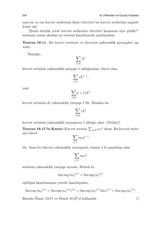 334 18. d’Alembert ve Cauchy Kıstasları
yani sin ve cos kuvvet serilerinin ikinci t¨urevleri bu kuvvet serilerinin negatif-
lerine e¸sit.
“S¸imdi durduk yerde kuvvet serilerinin t¨urevleri konusuna niye girdik?”
sorusunu soran okurları ¸su teoremi kanıtlayarak yanıtlayalım:
Teorem 18.11. Bir kuvvet serisinin ve t¨urevinin yakınsaklık yarı¸capları ay-
nıdır.
¨Orne˘gin, ∑
i≥0
Xi
kuvvet serisinin yakınsaklık yarı¸capı 1 oldu˘gundan, t¨urevi olan
∑
i≥1
iXi−1
,
yani ∑
i≥0
(i + 1)Xi
kuvvet serisinin de yakınsaklık yarı¸capı 1’dir. Bundan da
∑
i≥0
iXi
kuvvet serisinin yakınsaklık yarı¸capının 1 oldu˘gu ¸cıkar. (Neden?)
Teorem 18.11’in Kanıtı: Kuvvet serimiz
∑
i≥0 aixi olsun. Bu kuvvet serisi-
nin t¨urevi ∑
i≥1
iaixi−1
dir. Ama bu t¨urevin yakınsaklık yarı¸capıyla, bunun x’le ¸carpılmı¸sı olan
∑
i≥1
iaixi
serisinin yakınsaklık yarı¸capı aynıdır. Demek ki,
lim sup |iai|1/i
= lim sup |ai|1/i
e¸sitli˘gini kanıtlamamız yeterli; kanıtlayalım:
lim sup |iai|1/i
= lim sup |ai|1/i
i1/i
= lim sup |ai|1/i
lim i1/i
= lim sup |ai|1/i
.
Burada ¨Onsav 13.8’i ve ¨Ornek 18.37’yi kullandık.
 