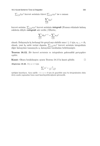 18.5. Kuvvet Serilerinin T¨urev ve ˙Integralleri 335
∑
i≥0 bixi kuvvet serisinin t¨urevi
∑
i≥0 aixi ise o zaman
∑
i≥0
bixi
kuvvet serisine,
∑
i≥0 aixi kuvvet serisinin integrali (Fransız etkisinde kalmı¸s
eskilerin diliyle entegrali adı verilir.) Elbette,
∑
i≥1
ibixi−1
=
∑
i≥0
aixi
olmalı. Dolayısıyla b0 herhangi bir ger¸cel sayı olabilir ama i ≥ 1 i¸cin, ai−1 = ibi
olmalı, yani b0 sabit terimi dı¸sında,
∑
i≥0 aixi kuvvet serisinin integralinin
di˘ger katsayıları tamamıyla ai katsayıları tarafından belirlenmi¸stir.
Teorem 18.12. Bir kuvvet serisinin ve integralinin yakınsaklık yarı¸capları
e¸sittir.
Kanıt: Okura bırakılmı¸stır; aynen Teorem 18.11’in kanıtı gibidir.
Alı¸stırma 18.48. 0 ≤ x < 1 i¸cin
∑
ixi
=
x
(1 − x)2
e¸sitli˘gini kanıtlayın. Aynı e¸sitlik −1 < x < 0 i¸cin de ge¸cerlidir ama bu kitaptakinden daha
derin analiz yapmadan bunu nasıl kanıtlayabilece˘gimizi g¨oremedik.
 