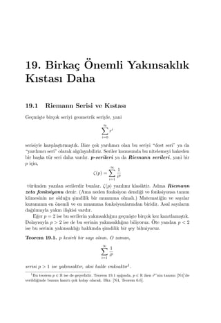 19. Birka¸c ¨Onemli Yakınsaklık
Kıstası Daha
19.1 Riemann Serisi ve Kıstası
Ge¸cmi¸ste bir¸cok seriyi geometrik seriyle, yani
∞∑
i=0
ri
serisiyle kar¸sıla¸stırmı¸stık. Bize ¸cok yardımcı olan bu seriyi “dost seri” ya da
“yardımcı seri” olarak algılayabiliriz. Seriler konusunda bu nitelemeyi hakeden
bir ba¸ska t¨ur seri daha vardır. p-serileri ya da Riemann serileri, yani bir
p i¸cin,
ζ(p) =
∞∑
i=1
1
ip
t¨ur¨unden yazılan serilerdir bunlar. ζ(p) yazılımı klasiktir. Adına Riemann
zeta fonksiyonu denir. (Ama neden fonksiyon dendi˘gi ve fonksiyonsa tanım
k¨umesinin ne oldu˘gu ¸simdilik bir muamma olmalı.) Matemati˘gin ve sayılar
kuramının en ¨onemli ve en muamma fonksiyonlarından biridir. Asal sayıların
da˘gılımıyla yakın ili¸skisi vardır.
E˘ger p = 2 ise bu serilerin yakınsaklı˘gını ge¸cmi¸ste bir¸cok kez kanıtlamı¸stık.
Dolayısıyla p > 2 ise de bu serinin yakınsaklı˘gını biliyoruz. ¨Ote yandan p < 2
ise bu serinin yakınsaklı˘gı hakkında ¸simdilik bir ¸sey bilmiyoruz.
Teorem 19.1. p kesirli bir sayı olsun. O zaman,
∞∑
i=1
1
ip
serisi p > 1 ise yakınsaktır, aksi halde ıraksaktır1.
1
Bu teorem p ∈ R ise de ge¸cerlidir. Teorem 19.1 ı¸sı˘gında, p ∈ R iken ip
’nin tanımı [N4]’de
verildi˘ginde bunun kanıtı ¸cok kolay olacak. Bkz. [N4, Teorem 6.6].
 