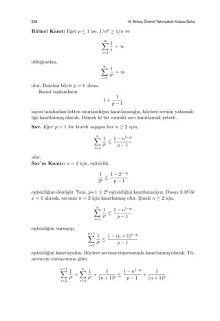 338 19. Birkac¸ ¨Onemli Yakınsaklık Kıstası Daha
Birinci Kanıt: E˘ger p ≤ 1 ise, 1/np ≥ 1/n ve
∞∑
i=1
1
i
= ∞
oldu˘gundan,
∞∑
i=1
1
ip
= ∞
olur. Bundan b¨oyle p > 1 olsun.
Kısmi toplamların
1 +
1
p − 1
sayısı tarafından ¨ustten sınırlandı˘gını kanıtlayaca˘gız, b¨oylece serinin yakınsak-
lı˘gı kanıtlanmı¸s olacak. Demek ki bir sonraki savı kanıtlamak yeterli.
Sav. E˘ger p > 1 bir kesirli sayıysa her n ≥ 2 i¸cin,
n∑
i=2
1
ip
≤
1 − n1−p
p − 1
olur.
Sav’ın Kanıtı: n = 2 i¸cin, e¸sitsizlik,
1
2p
≤
1 − 21−p
p − 1
e¸sitsizli˘gine d¨on¨u¸s¨ur. Yani, p+1 ≤ 2p e¸sitsizli˘gini kanıtlamalıyız. ¨Onsav 3.18’de
x = 1 alırsak, savımız n = 2 i¸cin kanıtlanmı¸s olur. S¸imdi n ≥ 2 i¸cin,
n∑
i=2
1
ip
≤
1 − n1−p
p − 1
e¸sitsizli˘gini varsayıp,
n+1∑
i=2
1
ip
≤
1 − (n + 1)1−p
p − 1
e¸sitsizli˘gini kanıtlayalım. B¨oylece savımız t¨umevarımla kanıtlanmı¸s olacak. T¨u-
mevarım varsayımına g¨ore,
n+1∑
i=2
1
ip
=
n∑
i=2
1
ip
+
1
(n + 1)p
≤
1 − n1−p
p − 1
+
1
(n + 1)p
 