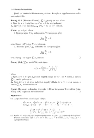 19.1. Riemann Serisi ve Kıstası 341
S¸imdi bu teoremin iki sonucunu yazalım. Sonu¸cların uygulamalarını daha
sonra g¨orece˘giz.
Sonu¸c 19.2 (Riemann Kıstası).
∑
xn pozitif bir seri olsun.
i. E˘ger bir s > 1 i¸cin limn→∞ nsxn = 0 ise seri yakınsar.
ii. E˘ger bir s < 1 i¸cin limn→∞ nsxn = ∞ ise seri ıraksar.
Kanıt: yn = 1/ns olsun.
i. Teoreme g¨ore
∑
yn yakınsaktır. Ve varsayıma g¨ore
lim
n→∞
xn
yn
= 0
olur. Sonu¸c 15.5’e g¨ore
∑
xn yakınsar.
ii. Teoreme g¨ore
∑
yn ıraksaktır ve varsayıma g¨ore
lim
n→∞
yn
xn
= 0
olur. Sonu¸c 15.5’e g¨ore
∑
xn ıraksar.
Sonu¸c 19.3.
∑
xn pozitif bir seri olsun.
zn(s) =
xn+1
xn
−
(
n
1 + n
)s
olsun.
i. E˘ger her n > N i¸cin, zn(s)’nin negatif oldu˘gu bir s > 1 ve N varsa, o zaman∑
xn serisi yakınsaktır.
ii. E˘ger her n > N i¸cin, zn(s)’nin negatif oldu˘gu bir s ≤ 1 ve N varsa, o
zaman
∑
xn serisi ıraksaktır.
Kanıt: Bu sonu¸c, yukarıdaki teoremin ve Oran Kıyaslama Teoremi’nin (bkz.
Sonu¸c 15.6) do˘grudan bir sonucudur.
Alı¸stırmalar
19.6. A¸sa˘gıdaki serilerin yakınsaklı˘gını tartı¸sın.
∞∑
i=1
i + 1
i
√
i + 1
,
∞∑
i=1
i2
+ i + 1
i3
,
∞∑
i=1
i3
+ i + 1
i2
,
∞∑
i=0
i2
+ (−1)i
i + 1
i3 − i + 1
,
∞∑
i=1
(2i + 1)2
i2(i + 1)
,
∞∑
i=1
(2i + 1)2
i(i + 1)
,
∞∑
i=2
1
1 + (−1)ii2
.
19.7. E˘ger s > 1 ise (s−1)ζ(s) < s e¸sitsizli˘gini g¨osterin. 1 ≤ (s−1)ζ(s) e¸sitsizli˘gi de do˘grudur.
Bunları kullanarak, e˘ger sn > 1 ise ve limn→∞ sn = 1 ise limn→∞(sn − 1)ζ(sn) = 1
e¸sitli˘gini kanıtlayın.
 