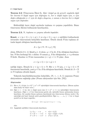 2.1. Do˘gal Sayılar 27
Teorem 2.2 (T¨umevarım ˙Ilkesi I). E˘ger (do˘gal ya da ger¸cel) sayılarla ilgili
bir ¨onerme 0 do˘gal sayısı i¸cin do˘gruysa ve, her n do˘gal sayısı i¸cin, n i¸cin
do˘gru oldu˘gunda n + 1 i¸cin de do˘gru oluyorsa, o zaman o ¨onerme her n do˘gal
sayısı i¸cin do˘grudur.
Beklenildi˘gi ¨uzere do˘gal sayılarda toplama ve ¸carpma yapabiliriz. Bunu
t¨umevarım ilkesini kullanarak kanıtlayalım.
Teorem 2.3. N, toplama ve ¸carpma altında kapalıdır.
Kanıt: x + (y + 1) = (x + y) + 1 ve x(y + 1) = xy + x e¸sitlikleri kullanılarak
istenenler t¨umevarımla kolaylıkla kanıtlanır. ¨Ornek olarak N’nin toplama al-
tında kapalı oldu˘gunu kanıtlayalım.
A = {y ∈ N : N + y ⊆ N}
olsun. Elbette 0 ∈ A. S¸imdi y ∈ A olsun. y + 1’in de A’da oldu˘gunu kanıtlaya-
lım. N’den herhangi bir x alalım. O zaman y, A’da oldu˘gundan, x + y elemanı
N’dedir. Bundan ve N’nin tanımından (x + y) + 1 ∈ N ¸cıkar. Ama
x + (y + 1) = (x + y) + 1
e¸sitli˘gi do˘gru. Demek ki x + (y + 1) ∈ N. Her x ∈ N i¸cin, x + (y + 1) ∈ N
¨onermesini kanıtladık, yani y+1’in A’da oldu˘gunu kanıtladık. Demek ki A = N
ve N toplama altında kapalı.
Yukarıda kanıtladıklarımızdan kolaylıkla, (N, +, ×, 0, 1) yapısının Peano
aksiyomlarını sa˘gladı˘gı ¸cıkar (Peano aksiyomları i¸cin bkz. [N2]).
Alı¸stırmalar
2.1. Her a, b ≥ 0 i¸cin, (a+b)n
≥ an
+bn
e¸sitsizli˘gini t¨umevarımla kanıtlayın. (Binom a¸cılımı
daha kolay bir kanıt verir.)
2.2. E˘ger s > −1 ise, her n do˘gal sayısı i¸cin (1 + s)n
≥ 1 + ns e¸sitsizli˘gini t¨umevarımla
kanıtlayın. (E˘ger s ≥ 0 ise t¨umevarıma gerek yok, e¸sitsizlik binom a¸cılımından hemen
kanıtlanır, ¨ote yandan binom a¸cılımını kanıtlamak i¸cin t¨umevarıma ihtiya¸c vardır.) Bu
e¸sitsizli˘gi ¸cok basit bi¸cimde ¸s¨oyle genelle¸stirebiliriz: E˘ger s1, . . . , sn ≥ −1 ise ve hepsi
pozitif ya da hepsi negatifse,
(1 + s1) · · · (1 + sn) ≥ 1 + s1 + · · · + sn
olur.
2.3. A¸sa˘gıdaki e¸sitlikleri t¨umevarımla kanıtlayın.
1 + 2 + · · · + n = n(n + 1)/2,
12
+ 22
+ · · · + n2
= n(n + 1)(2n + 1)/6,
13
+ 23
+ · · · + n3
= n2
(n + 1)2
/4.
 