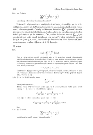 342 19. Birkac¸ ¨Onemli Yakınsaklık Kıstası Daha
19.8. p ∈ Q olsun.
∑
i>1
np
(
1
√
n − 1
−
1
√
n
)
serisi hangi p kesirli sayıları i¸cin yakınsaktır?
Yukarıdaki alı¸stırmalarda verdi˘gimiz ¨orneklerin yakınsaklı˘gı ya da ırak-
saklı˘gı d’Alembert ya da Cauchy kıstaslarıyla anla¸sılamaz; illa Riemann Kısta-
sı’nı kullanmak gerekir. Cauchy ve Riemann kıstasları
∑
rn geometrik serisini
nirengi serisi olarak kabul etti˘ginden, bu kıstasların i¸se yaradı˘gı seriler olduk¸ca
¸cabuk yakınsarlar ya da ıraksarlar. ¨Ote yandan Riemann Kıstası
∑
n≥1 1/np
serisini nirengi serisi olarak kabul eder ve p sayısı 1’e yakın oldu˘gunda bu seri-
ler ¸cok zor (yani ¸cok yava¸s) yakınsarlar ya da ıraksarlar. Yani Riemann Kıstası
unutulmaması gereken olduk¸ca g¨u¸cl¨u bir kıstastır.
¨Ornekler
19.9.
α(p) =
∞∑
i=1
(−1)i
ip
Serisi
E˘ger p > 1 ise, serinin mutlak yakınsadı˘gı, e˘ger p ≤ 1 ise serinin mutlak yakınsamadı˘gı
bu b¨ol¨umde kanıtlanan teoremden belli. E˘ger p ≤ 0 ise, serinin ıraksadı˘gı genel terimin
0’a yakınsamamasından anla¸sılıyor. E˘ger 0 < p ≤ 1 ise serinin ko¸sullu yakınsadı˘gı (yani
yakınsadı˘gı ama mutlak yakınsamadı˘gı), B¨ol¨um 17’de kanıtladı˘gımız Leibniz Testi’nden
belli. Sonu¸c olarak seri,
(−∞, 0], (0, 1] ve (1, ∞)
aralıklarında de˘gi¸sik davranı¸slar sergiliyor, sırasıyla ıraksıyor, ko¸sullu yakınsıyor ve mut-
lak yakınsıyor. Anımsarsanız kuvvet serilerinde durum hi¸c bu kadar ¸cetreﬁlli de˘gildi.
(Bkz. Teorem 18.6.)
19.10. 0 < q < p kesirli sayılar olsun.
∑
n>2
1
np − nq
serisi yakınsak mıdır?
Yanıt: Sonu¸c 19.2 bize sonucu verir: E˘ger p > 1 ise seri yakınsar ¸c¨unk¨u e˘ger s kesirli
sayısı p > s ≥ 1 ve s > q e¸sitsizliklerini sa˘glarsa,
ns 1
np − nq
=
1
np−s − 1/ns−q
−→ 0
olur. E˘ger p < 1 ise seri ıraksar ¸c¨unk¨u e˘ger s = 1 ise
ns 1
np − nq
=
n
np − nq
=
n1−p
1 − 1/np−q
−→ ∞
olur.
19.11. p ∈ Q olsun.
∑
i>1
np
(
1
√
n − 1
−
1
√
n
)
serisi hangi p kesirli sayıları i¸cin yakınsaktır?
 