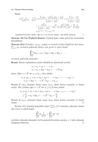19.1. Riemann Serisi ve Kıstası 343
Yanıt:
np
(
1
√
n − 1
−
1
√
n
)
= np
(
1√
n−1
− 1√
n
) (
1√
n−1
+ 1√
n
)
(
1√
n−1
+ 1√
n
) = np
(
1
n−1
− 1
n
)
(
1√
n−1
+ 1√
n
)
=
np
n(n−1)
(
1√
n−1
+ 1√
n
) =
np
n(n − 1)
√
n − 1
√
n
√
n − 1 +
√
n
≃
np
n2
n
2
√
n
≃ np−2+1−1/2
= np−3/2
kar¸sıla¸stırmasından dolayı, e˘ger p ≤ 5/2 ise seri ıraksar, aksi halde yakınsar.
Teorem 19.1’in ¨U¸c¨unc¨u Kanıtı: ¨U¸c¨unc¨u kanıt daha genel bir teoremden
kaynaklanır:
Teorem 19.4 (Cauchy). (an)n, azalan ve terimleri 0’dan b¨uy¨uk bir dizi olsun.∑
n≥1 an serisinin yakınsak olması i¸cin gerek ve yeter ko¸sul,
∞∑
i=0
2i
a2i = a1 + 2a2 + 4a4 + 8a8 + · · ·
serisinin yakınsak olmasıdır.
Kanıt: Kısmi toplamların sınırlı olduklarını g¨ostermek yeterli.
sn = a1 + a2 + · · · + an,
tn = a1 + 2a2 + 4a4 + · · · + 2n
a2n ,
olsun. E˘ger n < 2k ise sn ≤ tk−1 olur ¸c¨unk¨u
sn ≤ s2k−1 = a1 + (a2 + a3) + · · · + (a2k−1 + · · · + a2k−1 )
≤ a1 + 2a2 + · · · + 2k−1
a2k−1 = tk−1.
Demek ki (tk)k dizisinin limiti varsa (sn)n dizisi ¨ustten sınırlıdır ve limiti
vardır. ¨Ote yandan e˘ger n > 2k ise sn ≥ tk/2 olur ¸c¨unk¨u
sn ≥ s2k = a1 + a2 + (a3 + a4) + · · · + (a2k−1+1 + · · · + a2k )
≥
a1
2
+ a2 + 2a4 + · · · + 2k−1
a2k =
tk
2
.
Demek ki (sn)n dizisinin limiti varsa (tk)k dizisi ¨ustten sınırlıdır ve limiti
vardır.
Teorem 19.1 bundan kolaylıkla ¸cıkar:
∑∞
i=1 1/ip serisinin yakınsak olması
i¸cin yeter ve gerek ko¸sul,
∞∑
i=1
2i 1
(2i)p
=
∞∑
i=1
(
21−p
)i
serisinin yakınsak olmasıdır, ki bu geometrik serinin ancak p > 1 i¸cin yakınsak
oldu˘gunu biliyoruz.
 