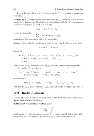 344 19. Birkac¸ ¨Onemli Yakınsaklık Kıstası Daha
Teorem 19.4’ten daha genel bir teorem vardır. Yeri gelmi¸sken o teoremi de
belirtelim:
Teorem 19.5 (Cauchy Yo˘gunla¸sma Teoremi). (xn)n pozitif ve azalan bir dizi
olsun. (kn)n kesin artan bir do˘gal sayı dizisi olsun. ¨Oyle bir M > 0 sayısının
oldu˘gunu varsayalım ki, her 0 < n ∈ N i¸cin
kn+1 − kn ≤ M(kn − kn−1).
olsun. Bu durumda ∑
xn ile
∑
(ki+1 − ki)xki
serilerinden biri yakınsaksa di˘geri de yakınsaktır.
Kanıt: Serilerin kısmi toplamlarına sırasıyla sn ve tn diyelim. n < km i¸cin,
A = x0 + · · · + xk0−1
tanımıyla,
sn ≤ skm ≤ A + (xk0 + · · · + xk1−1) + · · · + (xkm + · · · + xkm+1−1)
≤ A + (k1 − k0)xk0 + · · · + (km+1 − km)xkm
= A + tm
olur. Bu da (tm)m dizisi sınırlıysa (sn)n dizisinin sınırlı oldu˘gunu g¨osterir.
¨Ote yandan e˘ger n > km ise,
sn ≥ skm ≥ (xk0+1 + · · · + xk1 ) + · · · + (xkm−1+1 + · · · + akm )
≥ (k1 − k0)ak1 + · · · + (km − km−1)akm
ve dolayısıyla
Msn ≥ (k2 − k1)ak1 + · · · + (km+1 − km)akm = tm − t0
olur. Bu da (sn)n dizisi sınırlıysa (tm)m dizisinin sınırlı oldu˘gunu g¨osterir.
19.2 Raabe Kıstasları
Teorem 18.1’de duyurulan ve kanıtlanan d’Alembert kıstasını anımsayalım.
Aynen ¸s¨oyle s¨oyl¨uyordu o kıstas:
d’Alembert Yakınsaklık Kıstası. E˘ger
lim
i→∞
|xi+1|
|xi|
limiti varsa ve 1’den k¨u¸c¨ukse, o zaman
∑
xi serisi mutlak yakınsaktır. E˘ger
limit varsa ve 1’den b¨uy¨ukse ya da sonsuzsa o zaman seri ıraksaktır.
 