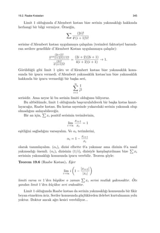 19.2. Raabe Kıstasları 345
Limit 1 oldu˘gunda d’Alembert kıstası bize serinin yakınsaklı˘gı hakkında
herhangi bir bilgi vermiyor. ¨Orne˘gin,
∑ (2i)!
4i(i + 1)!i!
serisine d’Alembert kıstası uygulamaya ¸calı¸salım (terimleri faktoriyel barındı-
ran serilere genellikle d’Alembert Kıstası uygulanmaya ¸calı¸sılır):
(2i+2)!
4i+1(i+2)!(i+1)!
(2i)!
4i(i+1)!i!
=
(2i + 2)(2i + 1)
4(i + 2)(i + 1)
→ 1.
G¨or¨uld¨u˘g¨u gibi limit 1 ¸cıktı ve d’Alembert kıstası bize yakınsaklık konu-
sunda bir ipucu vermedi. d’Alembert yakınsaklık kıstası’nın bize yakınsaklık
hakkında bir ipucu vermedi˘gi bir ba¸ska seri,
∞∑
i=1
1
i2
serisidir. Ama neyse ki bu serinin limiti oldu˘gunu biliyoruz.
Bu altb¨ol¨umde, limit 1 oldu˘gunda ba¸svurulabilecek bir ba¸ska kıstas kanıt-
layaca˘gız, Raabe kıstası. Bu kıstas sayesinde yukarıdaki serinin yakınsak olup
olmadı˘gını anlayabilece˘giz.
Bir an i¸cin,
∑
xi pozitif serisinin terimlerinin,
lim
i→∞
xi+1
xi
= 1
e¸sitli˘gini sa˘gladı˘gını varsayalım. Ve αi terimlerini,
αi = 1 −
xi+1
xi
olarak tanımlayalım. (αi)i dizisi elbette 0’a yakınsar ama dizinin 0’a nasıl
yakınsadı˘gı ¨onemli. (αi)i dizisinin (1/i)i dizisiyle kar¸sıla¸stırılması bize
∑
xi
serisinin yakınsaklı˘gı konusunda ipucu verebilir. Teorem ¸s¨oyle:
Teorem 19.6 (Raabe Kıstası). E˘ger
lim
i→∞
i
(
1 −
|xi+1|
|xi|
)
limiti varsa ve 1’den b¨uy¨ukse o zaman
∑
xi serisi mutlak yakınsaktır. ¨Ote
yandan limit 1’den k¨u¸c¨ukse seri ıraksaktır.
Limit 1 oldu˘gunda Raabe kıstası da serinin yakınsaklı˘gı konusunda bir ﬁkir
beyan etmekten ˆaciz. Seriler konusunda g¨u¸cl¨uklerden ilelebet kurtulmanın yolu
yoktur. Doktor ancak a˘grı kesici verebiliyor...
 