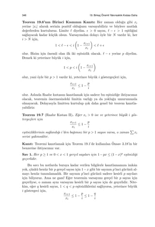 346 19. Birkac¸ ¨Onemli Yakınsaklık Kıstası Daha
Teorem 19.6’nın Birinci Kısmının Kanıtı: Her zaman oldu˘gu gibi xi
yerine |xi| alarak serinin pozitif oldu˘gunu varsayabiliriz ve b¨oylece mutlak
de˘gerlerden kurtuluruz. Limite ℓ diyelim. ϵ > 0 sayısı, ℓ − ϵ > 1 e¸sitli˘gini
sa˘glayacak kadar k¨u¸c¨uk olsun. Varsayımdan dolayı ¨oyle bir N vardır ki, her
i > N i¸cin,
1 < ℓ − ϵ < i
(
1 −
xi+1
xi
)
< ℓ + ϵ
olur. Bizim i¸cin ¨onemli olan ilk iki e¸sitsizlik olacak. ℓ − ϵ yerine p diyelim.
Demek ki yeterince b¨uy¨uk i i¸cin,
1 < p < i
(
1 −
xi+1
xi
)
olur, yani ¨oyle bir p > 1 vardır ki, yeterince b¨uy¨uk i g¨osterge¸cleri i¸cin,
xi+1
xi
≤ 1 −
p
i
olur. Aslında Raabe kıstasını kanıtlamak i¸cin sadece bu e¸sitsizli˘ge ihtiyacımız
olacak, teoremin ¨onermesindeki limitin varlı˘gı ya da yoklu˘gu umurumuzda
olmayacak. Dolayısıyla limitten kurtulup ¸cok daha genel bir teorem kanıtla-
yabiliriz:
Teorem 19.7 (Raabe Kıstası II). E˘ger xi > 0 ise ve yeterince b¨uy¨uk i g¨os-
terge¸cleri i¸cin
xi+1
xi
≤ 1 −
p
i
e¸sitsizliklerinin sa˘glandı˘gı i’den ba˘gımsız bir p > 1 sayısı varsa, o zaman
∑
xi
serisi yakınsaktır.
Kanıt: Teoremi kanıtlamak i¸cin Teorem 19.1’de kullanılan ¨Onsav 3.18’in bir
benzerine ihtiyacımız var.
Sav 1. Her p ≥ 1 ve 0 < x < 1 ger¸cel sayıları i¸cin 1−px ≤ (1−x)p e¸sitsizli˘gi
ge¸cerlidir.
Bu savı bu notlarda buraya kadar verilen bilgilerle kanıtlamamıza imkˆan
yok, ¸c¨unk¨u hen¨uz bir p ger¸cel sayısı i¸cin 1−x gibi bir sayının p’inci g¨uc¨un¨u al-
mayı hen¨uz tanımlamadık. Bir sayının p’inci g¨uc¨un¨u sadece kesirli p sayıları
i¸cin biliyoruz. Ama ne gam! E˘ger teoremin varsayımı ger¸cel bir p sayısı i¸cin
ge¸cerliyse, o zaman aynı varsayım kesirli bir p sayısı i¸cin de ge¸cerlidir. Nite-
kim, e˘ger q kesirli sayısı, 1 < q < p e¸sitsizliklerini sa˘glıyorsa, yeterince b¨uy¨uk
i g¨ostergeci i¸cin,
xi+1
xi
≤ 1 −
p
i
≤ 1 −
q
i
 