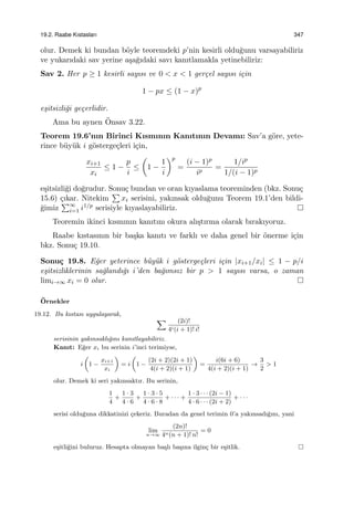 19.2. Raabe Kıstasları 347
olur. Demek ki bundan b¨oyle teoremdeki p’nin kesirli oldu˘gunu varsayabiliriz
ve yukarıdaki sav yerine a¸sa˘gıdaki savı kanıtlamakla yetinebiliriz:
Sav 2. Her p ≥ 1 kesirli sayısı ve 0 < x < 1 ger¸cel sayısı i¸cin
1 − px ≤ (1 − x)p
e¸sitsizli˘gi ge¸cerlidir.
Ama bu aynen ¨Onsav 3.22.
Teorem 19.6’nın Birinci Kısmının Kanıtının Devamı: Sav’a g¨ore, yete-
rince b¨uy¨uk i g¨osterge¸cleri i¸cin,
xi+1
xi
≤ 1 −
p
i
≤
(
1 −
1
i
)p
=
(i − 1)p
ip
=
1/ip
1/(i − 1)p
e¸sitsizli˘gi do˘grudur. Sonu¸c bundan ve oran kıyaslama teoreminden (bkz. Sonu¸c
15.6) ¸cıkar. Nitekim
∑
xi serisini, yakınsak oldu˘gunu Teorem 19.1’den bildi-
˘gimiz
∑∞
i=1 i1/p serisiyle kıyaslayabiliriz.
Teoremin ikinci kısmının kanıtını okura alı¸stırma olarak bırakıyoruz.
Raabe kıstasının bir ba¸ska kanıtı ve farklı ve daha genel bir ¨onerme i¸cin
bkz. Sonu¸c 19.10.
Sonu¸c 19.8. E˘ger yeterince b¨uy¨uk i g¨osterge¸cleri i¸cin |xi+1/xi| ≤ 1 − p/i
e¸sitsizliklerinin sa˘glandı˘gı i’den ba˘gımsız bir p > 1 sayısı varsa, o zaman
limi→∞ xi = 0 olur.
¨Ornekler
19.12. Bu kıstası uygulayarak,
∑ (2i)!
4i(i + 1)! i!
serisinin yakınsaklı˘gını kanıtlayabiliriz.
Kanıt: E˘ger xi bu serinin i’inci terimiyse,
i
(
1 −
xi+1
xi
)
= i
(
1 −
(2i + 2)(2i + 1)
4(i + 2)(i + 1)
)
=
i(6i + 6)
4(i + 2)(i + 1)
→
3
2
> 1
olur. Demek ki seri yakınsaktır. Bu serinin,
1
4
+
1 · 3
4 · 6
+
1 · 3 · 5
4 · 6 · 8
+ · · · +
1 · 3 · · · (2i − 1)
4 · 6 · · · (2i + 2)
+ · · ·
serisi oldu˘guna dikkatinizi ¸cekeriz. Buradan da genel terimin 0’a yakınsadı˘gını, yani
lim
n→∞
(2n)!
4n(n + 1)! n!
= 0
e¸sitli˘gini buluruz. Hesapta olmayan ba¸slı ba¸sına ilgin¸c bir e¸sitlik.
 