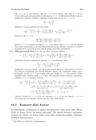 19.3. Kummer-Dini Kıstası 349
E˘ger |c| < |d| ise seri yakınsar, e˘ger |d| < |c| ise seri ıraksar. Ama e˘ger |c| = |d| ise
serinin yakınsayıp yakınsamadı˘gını anlayamayız. d = c > 0 durumunda Raabe kıstasını
uygulamaya ¸calı¸salım. Nitekim yukarıdaki ¨ornekte olan da bu: d = c = 2 > 0.
i
(
1 −
xi+1
xi
)
ifadesinin i sonsuza giderken limitini alalım:
i
(
1 −
xi+1
xi
)
= i
(
1 −
a + (i + 1)c
b + (i + 1)c
)
= i
b − a
b + (i + 1)c
→
b − a
c
.
Demek ki, e˘ger c > 0 ise,
∑ a(a + c)(a + 2c) · · · (a + ic)
b(b + c)(b + 2c) · · · (b + ic)
serisi b > a + c ise mutlak yakınsar, b < a + c ise ıraksar. E˘ger b = a + c ise bu y¨ontem
bize serinin yakınsaklı˘gı ya da ıraksaklı˘gı hakkında bir ¸sey s¨oylemez; ama
∑
1/i serisiyle
kıyaslayarak bu durumda serinin ıraksak oldu˘gu kolaylıkla g¨osterilebilir.
19.17. [Hipergeometrik Seri] a, b, c ¨u¸c sayı olsun. S¸u seriye bakalım:
1 +
a
1
b
c
x +
a(a + 1)
1 · 2
b(b + 1)
c(c + 1)
x2
+
a(a + 1)(a + 2)
1 · 2 · 3
b(b + 1)(b + 2)
c(c + 1)(c + 2)
x3
+ · · ·
d’Alembert kıstasını kullanmaya ¸calı¸salım. ui, xi
’nin katsayısı olsun.
ui+1
ui
=
(a + i + 1)(b + i + 1)
(i + 2)(c + i + 1)
oldu˘gundan, yeterince b¨uy¨uk i i¸cin bu oranlar pozitif olacak ve d’Alembert (ya da Ra-
abe) kıstasını uygulamak i¸cin mutlak de˘gerlere ihtiya¸c yok. d’Alembert kıstası uygu-
landı˘gında, serinin |x| < 1 i¸cin mutlak yakınsak oldu˘gu, |x| > 1 i¸cin ıraksak oldu˘gu
kolaylıkla ¸cıkar. Bundan b¨oyle x = 1 olsun. Bu durumda Raabe kıstasını uygulamaya
¸calı¸salım. j = i + 1 tanımını yaparak,
i
(
1 −
ui+1
ui
)
= i
(
1 −
(a + i + 1)(b + i + 1)
(i + 2)(c + i + 1)
)
= i
(
1 −
(a + j)(b + j)
(j + 1)(c + j)
)
= i
j(c − a − b + 1) − ab − c
(j + 1)(c + j)
= i
(c − a − b + 1) − ab/j − c/j
(j + 1)(c/j + 1)
=
(c − a − b + 1) − ab/j − c/j
(c/j + 1)(j + 1)/i
−→ c − a − b + 1
buluruz. Demek ki c > a + b ise seri yakınsar, c < a + b ise seri ıraksar. c = a + b
durumunda da seri yakınsar. Bunun i¸cin bkz. [Bro, sayfa 40-41].
19.3 Kummer-Dini Kıstası
Bu altb¨ol¨umde, d’Alembert ve Raabe kıstaslarından daha genel (bkz. ¨Ornek
19.20 ve Sonu¸c 19.10) bir kıstas g¨orece˘giz2. ˙Ilk olarak Kummer tarafından
bulunan bu t¨urden bir kıstas, daha sonra Dini tarafından a¸sa˘gıda a¸cıklanan
bi¸cimiyle kanıtlanmı¸stır.
2
Bu b¨ol¨um i¸cin [Bro]’dan yararlanılmı¸stır.
 