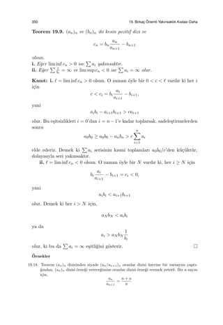 350 19. Birkac¸ ¨Onemli Yakınsaklık Kıstası Daha
Teorem 19.9. (an)n ve (bn)n iki kesin pozitif dizi ve
cn = bn
an
an+1
− bn+1
olsun.
i. E˘ger lim inf cn > 0 ise
∑
ai yakınsaktır.
ii. E˘ger
∑ 1
bi
= ∞ ve lim sup cn < 0 ise
∑
ai = ∞ olur.
Kanıt: i. ℓ = lim inf cn > 0 olsun. O zaman ¨oyle bir 0 < c < ℓ vardır ki her i
i¸cin
c < ci = bi
ai
ai+1
− bi+1,
yani
aibi − ai+1bi+1 > cai+1
olur. Bu e¸sitsizlikleri i = 0’dan i = n−1’e kadar toplarsak, sadele¸stirmelerden
sonra
a0b0 ≥ a0b0 − anbn > c
n∑
i=1
ai
elde ederiz. Demek ki
∑
ai serisinin kısmi toplamları a0b0/c’den k¨u¸c¨ukt¨ur,
dolayısıyla seri yakınsaktır.
ii. ℓ = lim inf cn < 0 olsun. O zaman ¨oyle bir N vardır ki, her i ≥ N i¸cin
bi
ai
ai+1
− bi+1 = ci < 0,
yani
aibi < ai+1bi+1
olur. Demek ki her i > N i¸cin,
aN bN < aibi
ya da
ai > aN bN
1
bi
olur, ki bu da
∑
ai = ∞ e¸sitli˘gini g¨osterir.
¨Ornekler
19.18. Teorem (an)n dizisinden ziyade (an/an+1)n oranlar dizisi ¨uzerine bir varsayım yaptı-
˘gından, (an)n dizisi ¨orne˘gi verece˘gimize oranlar dizisi ¨orne˘gi vermek yeterli. Bir a sayısı
i¸cin,
an
an+1
=
n + a
n
 