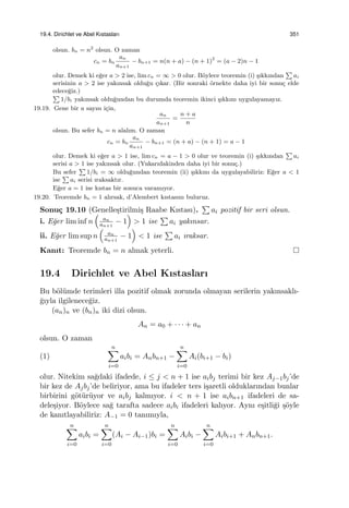 19.4. Dirichlet ve Abel Kıstasları 351
olsun. bn = n2
olsun. O zaman
cn = bn
an
an+1
− bn+1 = n(n + a) − (n + 1)2
= (a − 2)n − 1
olur. Demek ki e˘ger a > 2 ise, lim cn = ∞ > 0 olur. B¨oylece teoremin (i) ¸sıkkından
∑
ai
serisinin a > 2 ise yakınsak oldu˘gu ¸cıkar. (Bir sonraki ¨ornekte daha iyi bir sonu¸c elde
edece˘giz.)
∑
1/bi yakınsak oldu˘gundan bu durumda teoremin ikinci ¸sıkkını uygulayamayız.
19.19. Gene bir a sayısı i¸cin,
an
an+1
=
n + a
n
olsun. Bu sefer bn = n alalım. O zaman
cn = bn
an
an+1
− bn+1 = (n + a) − (n + 1) = a − 1
olur. Demek ki e˘ger a > 1 ise, lim cn = a − 1 > 0 olur ve teoremin (i) ¸sıkkından
∑
ai
serisi a > 1 ise yakınsak olur. (Yukarıdakinden daha iyi bir sonu¸c.)
Bu sefer
∑
1/bi = ∞ oldu˘gundan teoremin (ii) ¸sıkkını da uygulayabiliriz: E˘ger a < 1
ise
∑
ai serisi ıraksaktır.
E˘ger a = 1 ise kıstas bir sonuca varamıyor.
19.20. Teoremde bn = 1 alırsak, d’Alembert kıstasını buluruz.
Sonu¸c 19.10 (Genelle¸stirilmi¸s Raabe Kıstası).
∑
ai pozitif bir seri olsun.
i. E˘ger lim inf n
(
an
an+1
− 1
)
> 1 ise
∑
ai yakınsar.
ii. E˘ger lim sup n
(
an
an+1
− 1
)
< 1 ise
∑
ai ıraksar.
Kanıt: Teoremde bn = n almak yeterli.
19.4 Dirichlet ve Abel Kıstasları
Bu b¨ol¨umde terimleri illa pozitif olmak zorunda olmayan serilerin yakınsaklı-
˘gıyla ilgilenece˘giz.
(an)n ve (bn)n iki dizi olsun.
An = a0 + · · · + an
olsun. O zaman
(1)
n∑
i=0
aibi = Anbn+1 −
n∑
i=0
Ai(bi+1 − bi)
olur. Nitekim sa˘gdaki ifadede, i ≤ j < n + 1 ise aibj terimi bir kez Aj−1bj’de
bir kez de Ajbj’de beliriyor, ama bu ifadeler ters i¸saretli olduklarından bunlar
birbirini g¨ot¨ur¨uyor ve aibj kalmıyor. i < n + 1 ise aibn+1 ifadeleri de sa-
dele¸siyor. B¨oylece sa˘g tarafta sadece aibi ifadeleri kalıyor. Aynı e¸sitli˘gi ¸s¨oyle
de kanıtlayabiliriz: A−1 = 0 tanımıyla,
n∑
i=0
aibi =
n∑
i=0
(Ai − Ai−1)bi =
n∑
i=0
Aibi −
n∑
i=0
Aibi+1 + Anbn+1.
 