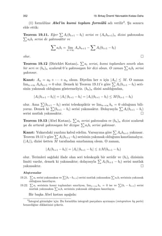352 19. Birkac¸ ¨Onemli Yakınsaklık Kıstası Daha
(1) form¨ul¨une Abel’in kısmi toplam form¨ul¨u adı verilir3. S¸u sonucu
elde ettik:
Teorem 19.11. E˘ger
∑
Ai(bi+1 − bi) serisi ve (Anbn+1)n dizisi yakınsaksa∑
aibi serisi de yakınsaktır ve
∑
aibi = lim
n→∞
Anbn+1 −
∑
Ai(bi+1 − bi)
olur.
Teorem 19.12 (Dirichlet Kıstası).
∑
ai serisi, kısmi toplamları sınırlı olan
bir seri ve (bn)n azalarak 0’a yakınsayan bir dizi olsun. O zaman
∑
aibi serisi
yakınsar.
Kanıt: An = a0 + · · · + an olsun. Diyelim her n i¸cin |An| ≤ M. O zaman
limn→∞ Anbn+1 = 0 olur. Demek ki Teorem 19.11’e g¨ore
∑
Ai(bi+1 − bi) seri-
sinin yakınsak oldu˘gunu g¨ostermeliyiz. (bn)n dizisi azaldı˘gından,
|Ai(bi+1 − bi)| = |Ai| |bi+1 − bi| = |Ai|(bi+1 − bi) ≤ M(bi+1 − bi)
olur. Ama
∑
(bi+1 − bi) serisi teleskopiktir ve limn→∞ bn = 0 oldu˘gunu bili-
yoruz. Demek ki
∑
(bi+1 − bi) serisi yakınsaktır. Dolayısıyla
∑
Ai(bi+1 − bi)
serisi mutlak yakınsaktır.
Teorem 19.13 (Abel Kıstası).
∑
ai serisi yakınsaksa ve (bn)n dizisi azalarak
ya da artarak yakınsayan bir diziyse
∑
aibi serisi yakınsar.
Kanıt: Yukarıdaki yazılımı kabul edelim. Varsayıma g¨ore
∑
Anbn+1 yakınsar.
Teorem 19.11’e g¨ore
∑
Ai(bi+1−bi) serisinin yakınsak oldu˘gunu kanıtlamalıyız.
(|Ai|)i dizisi ¨ustten M tarafından sınırlanmı¸s olsun. O zaman,
|Ai(bi+1 − bi)| = |Ai| |bi+1 − bi| ≤ ±M(bi+1 − bi)
olur. Terimleri sa˘gdaki ifade olan seri teleskopik bir seridir ve (bi)i dizisinin
limiti vardır, demek ki yakınsaktır; dolayısıyla
∑
Ai(bi+1 − bi) serisi mutlak
yakınsaktır.
Alı¸stırmalar
19.21.
∑
ai serisi yakınsaksa ve
∑
(bi −bi+1) serisi mutlak yakınsaksa
∑
aibi serisinin yakınsak
oldu˘gunu kanıtlayın.
19.22.
∑
ai serisinin kısmi toplamları sınırlıysa, limn→∞ bn = 0 ise ve
∑
(bi − bi+1) serisi
mutlak yakınsaksa
∑
aibi serisinin yakınsak oldu˘gunu kanıtlayın.
Bir ba¸ska Abel kıstası a¸sa˘gıda:
3˙Integral g¨orm¨u¸sler i¸cin: Bu form¨ul¨un integrali par¸calara ayırmaya (integration by parts)
benzedi˘gine dikkatinizi ¸cekeriz.
 