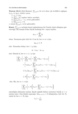 19.4. Dirichlet ve Abel Kıstasları 353
Teorem 19.14 (Abel Kıstası).
∑
i≥0 xi bir seri olsun. S¸u ¨ozellikleri sa˘glayan
(ϵn)n ve (yn)n dizileri varsa,
1. xn = ϵnyn,
2. |
∑n
i=m yi| sayıları ¨ustten sınırlıdır,
3.
∑∞
n=0 |ϵn+1 − ϵn| serisi yakınsaktır,
4. limn→∞ ϵn = 0,
o zaman
∑
i≥0 xi serisi yakınsaktır.
Kanıt:
∑
i≥0 xi serisinin kısmi toplamlarının bir Cauchy dizisi oldu˘gunu g¨os-
terece˘giz. Bu ama¸cla 0’dan b¨uy¨uk herhangi bir ϵ sayısı se¸celim.
ym,n =
n∑
i=m
yi
olsun. Varsayıma g¨ore ¨oyle bir A var ki, her m ve n i¸cin,
|ym,n| ≤ A
olur. Tanımdan dolayı, her i < p i¸cin,
yi = yi,p − yi+1,p
olur. Demek ki, her m < n < p i¸cin
n∑
i=m
xi =
n∑
i=m
ϵiyi =
n∑
i=m
ϵi(yi,p − yi+1,p)
= ϵmym,p +
n−1∑
i=m
yi+1,p(ϵi+1 − ϵi) − ϵnyn+1,p
≤ |ϵm||ym,p| +
n−1∑
i=m
|yi+1,p||ϵi+1 − ϵi| + |ϵn||yn+1,p|
≤ A
(
|ϵm| +
n−1∑
i=m
|ϵi+1 − ϵi| + |ϵn|
)
olur. Biz, her m < n i¸cin
n∑
i=m
xi ≤ A
(
|ϵm| +
n−1∑
i=m
|ϵi+1 − ϵi| + |ϵn|
)
e¸sitsizli˘gini aklımızda tutalım. S¸imdi sa˘gdaki ifadeyi (yeterince b¨uy¨uk m < n
sayıları i¸cin) ϵ’dan k¨u¸c¨uk yapaca˘gız. limn→∞ ϵn = 0 oldu˘gundan, ¨oyle bir N1
vardır ki, her n > N1 i¸cin,
|ϵn| <
ϵ
3A
 