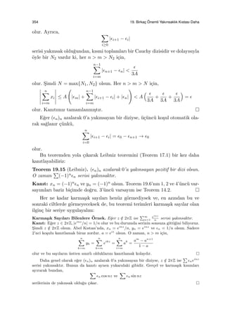 354 19. Birkac¸ ¨Onemli Yakınsaklık Kıstası Daha
olur. Ayrıca, ∑
i≥0
|ϵi+1 − ϵi|
serisi yakınsak oldu˘gundan, kısmi toplamları bir Cauchy dizisidir ve dolayısıyla
¨oyle bir N2 vardır ki, her n > m > N2 i¸cin,
n−1∑
i=m
|ϵn+1 − ϵn| <
ϵ
3A
olur. S¸imdi N = max{N1, N2} olsun. Her n > m > N i¸cin,
n∑
i=m
xi ≤ A
(
|ϵm| +
n−1∑
i=m
|ϵi+1 − ϵi| + |ϵn|
)
< A
( ϵ
3A
+
ϵ
3A
+
ϵ
3A
)
= ϵ
olur. Kanıtımız tamamlanmı¸stır.
E˘ger (ϵn)n azalarak 0’a yakınsayan bir diziyse, ¨u¸c¨unc¨u ko¸sul otomatik ola-
rak sa˘glanır ¸c¨unk¨u,
n∑
i=0
|ϵi+1 − ϵi| = ϵ0 − ϵn+1 → ϵ0
olur.
Bu teoremden yola ¸cıkarak Leibniz teoremini (Teorem 17.1) bir kez daha
kanıtlayabiliriz:
Teorem 19.15 (Leibniz). (ϵn)n azalarak 0’a yakınsayan pozitif bir dizi olsun.
O zaman
∑
(−1)nϵn serisi yakınsaktır.
Kanıt: xn = (−1)nϵn ve yn = (−1)n olsun. Teorem 19.6’nın 1, 2 ve 4’¨unc¨u var-
sayımları bariz bi¸cimde do˘gru. 3’¨unc¨u varsayım ise Teorem 14.2.
Her ne kadar karma¸sık sayıları hen¨uz g¨ormediysek ve, en azından bu ve
sonraki ciltlerde g¨ormeyeceksek de, bu teoremi terimleri karma¸sık sayılar olan
ilgin¸c bir seriye uygulayalım:
Karma¸sık Sayıları Bilenlere ¨Ornek. E˘ger z /∈ 2πZ ise
∑∞
n=1
einz
n
serisi yakınsaktır.
Kanıt: E˘ger z ∈ 2πZ, |einz
/n| = 1/n olur ve bu durumda serinin sonsuza gitti˘gini biliyoruz.
S¸imdi z /∈ 2πZ olsun. Abel Kıstası’nda, xn = einz
/n, yn = einz
ve ϵn = 1/n olsun. Sadece
2’nci ko¸sulu kanıtlamak biraz zordur. a = eiz
olsun. O zaman, n > m i¸cin,
n∑
k=m
yk =
n∑
k=m
eikz
=
n∑
i=m
ak
=
am
− an+1
1 − a
olur ve bu sayıların ¨ustten sınırlı olduklarını kanıtlamak kolaydır.
Daha genel olarak e˘ger (ϵn)n azalarak 0’a yakınsayan bir diziyse, z /∈ 2πZ ise
∑
ϵneinz
serisi yakınsaktır. Bunun da kanıtı aynen yukarıdaki gibidir. Ger¸cel ve karma¸sık kısımları
ayırarak bundan, ∑
ϵn cos nz ve
∑
ϵn sin nz
serilerinin de yakınsak oldu˘gu ¸cıkar.
 