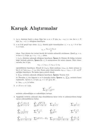 Karı¸sık Alı¸stırmalar
1. (an)n dizisinin limiti a olsun. E˘ger her n, m > N i¸cin, |an − am| < ϵ ise, her n > N
i¸cin, |an − a| < ϵ oldu˘gunu kanıtlayın.
2. a ve b iki ger¸cel sayı olsun. (xn)n dizisini ¸s¨oyle tanımlayalım: x1 = a, x2 = b ve her
n ≥ 2 i¸cin,
xn =
xn−1 + xn−2
2
olsun. Yani dizinin her terimi ¨onceki iki terimin aritmetik ortalaması. S¸imdi y1 = x1
ve her n ≥ 2 i¸cin, yn = xn − xn−1 olsun.
i. (xn)n dizisinin yakınsak oldu˘gunu kanıtlayın. ˙Ipucu 1: Dizinin ilk birka¸c terimini
kˆa˘gıt ¨ust¨unde g¨osterin. ˙Ipucu 2: a ≤ b varsayımının bir zararı olamaz. ¨Once t¨ume-
varımla, her k i¸cin,
x2k−1 ≤ x2k+1 ≤ x2k+2 ≤ x2k
e¸sitsizliklerini kanıtlayın. Demek ki (x2k)k dizisi azalmaz, (x2k+1)k dizisi artmaz ve
her k ve ℓ i¸cin x2k+1 ≤ x2ℓ olur. Sonra, gene t¨umevarımla, x2k+2 −x2k+1 = (b−a)/2k
e¸sitli˘gini kanıtlayın. Bu kadar ipucu yeterli olmalı.
ii.
∑
yn serisinin yakınsak oldu˘gunu kanıtlayın. ˙Ipucu: Teorem 14.2.
iii. Buradan xn’nin de˘gerini a ve b cinsinden bulun. ˙Ipucu: xn,
∑
yn serisinin kısmi
toplamıdır. Ayrıca n ≥ 2 i¸cin, yn = (−1)n b−a
2n−2 dir.
iv. limn→∞ xn’yi bulun.
3. x ∈ R ve x ̸= 1 i¸cin,
∑ x2n
(1 − x)2n+1
serisinin yakınsaklı˘gını ve ıraksaklı˘gını tartı¸sın.
4. A¸sa˘gıdaki serilerin yakınsak olup olmadıklarına karar verin ve yakınsıyorlarsa hangi
sayıya yakınsadıklarını bulun:
∞∑
i=1
i2
+ 3i + 2
2i3 + i + 4
,
∞∑
i=1
√
5i3 + 2
2i3 + 3i + 4
,
∑ i
2i + 1
,
∑ i
2i2 + 1
,
∞∑
i=1
1
√
i
√
i + 1
,
∑ 2i
− 1
2i
,
∞∑
i=2
5i
6i+1
,
∑ 2i
+ 3
3i
,
∞∑
i=1
1
i(i + 1)(i + 2)
,
∑
( 3
√
i + 1 −
3
√
i),
∑ 2i + 1
(i2 + 1)(i2 + 2i + 2)
,
∞∑
i=3
4i − 3
i3 − 4i
.
 