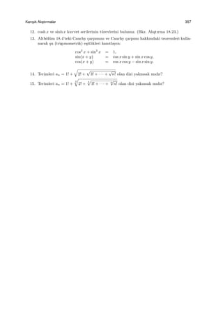 Karıs¸ık Alıs¸tırmalar 357
12. cosh x ve sinh x kuvvet serilerinin t¨urevlerini bulunuz. (Bkz. Alı¸stırma 18.23.)
13. Altb¨ol¨um 18.4’teki Cauchy ¸carpımını ve Cauchy ¸carpımı hakkındaki teoremleri kulla-
narak ¸su (trigonometrik) e¸sitlikleri kanıtlayın:
cos2
x + sin2
x = 1,
sin(x + y) = cos x sin y + sin x cos y,
cos(x + y) = cos x cos y − sin x sin y.
14. Terimleri an = 1! +
√
2! +
√
3! + · · · +
√
n! olan dizi yakınsak mıdır?
15. Terimleri an = 1! +
2
√
2! +
3
√
3! + · · · + n
√
n! olan dizi yakınsak mıdır?
 
